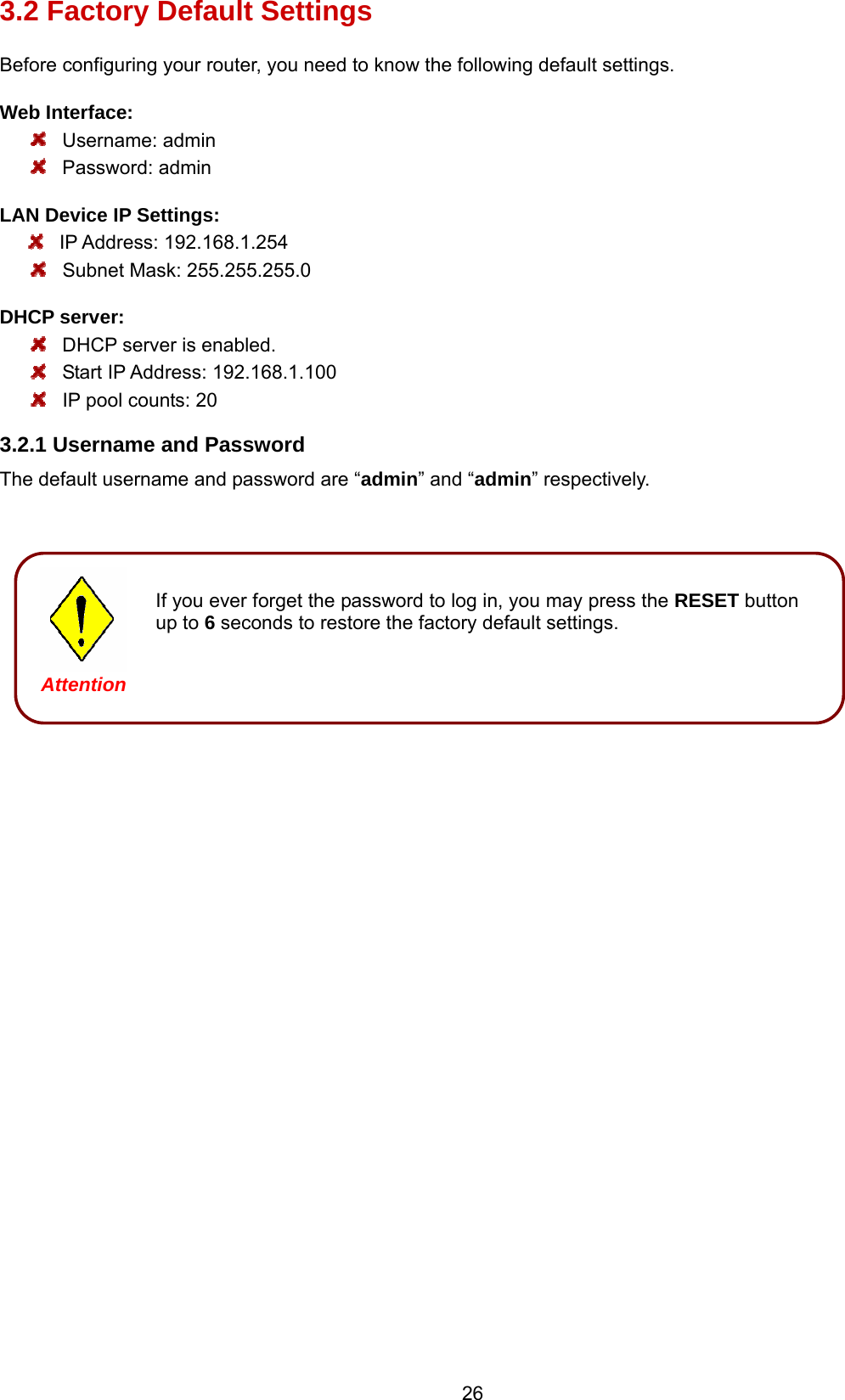 26 3.2 Factory Default Settings Before configuring your router, you need to know the following default settings. Web Interface:  Username: admin  Password: admin LAN Device IP Settings:    IP Address: 192.168.1.254    Subnet Mask: 255.255.255.0 DHCP server:  DHCP server is enabled.  Start IP Address: 192.168.1.100   IP pool counts: 20 3.2.1 Username and Password The default username and password are “admin” and “admin” respectively.                                       Attention Attention If you ever forget the password to log in, you may press the RESET button up to 6 seconds to restore the factory default settings.  