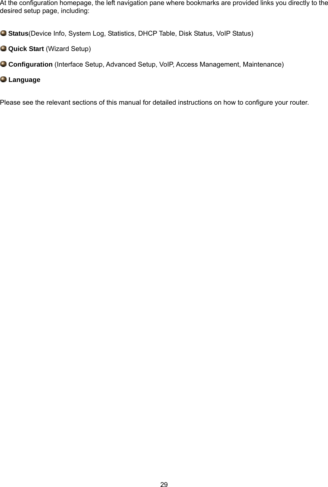 29 At the configuration homepage, the left navigation pane where bookmarks are provided links you directly to the desired setup page, including:   Status(Device Info, System Log, Statistics, DHCP Table, Disk Status, VoIP Status)  Quick Start (Wizard Setup)  Configuration (Interface Setup, Advanced Setup, VoIP, Access Management, Maintenance)  Language  Please see the relevant sections of this manual for detailed instructions on how to configure your router.                                                