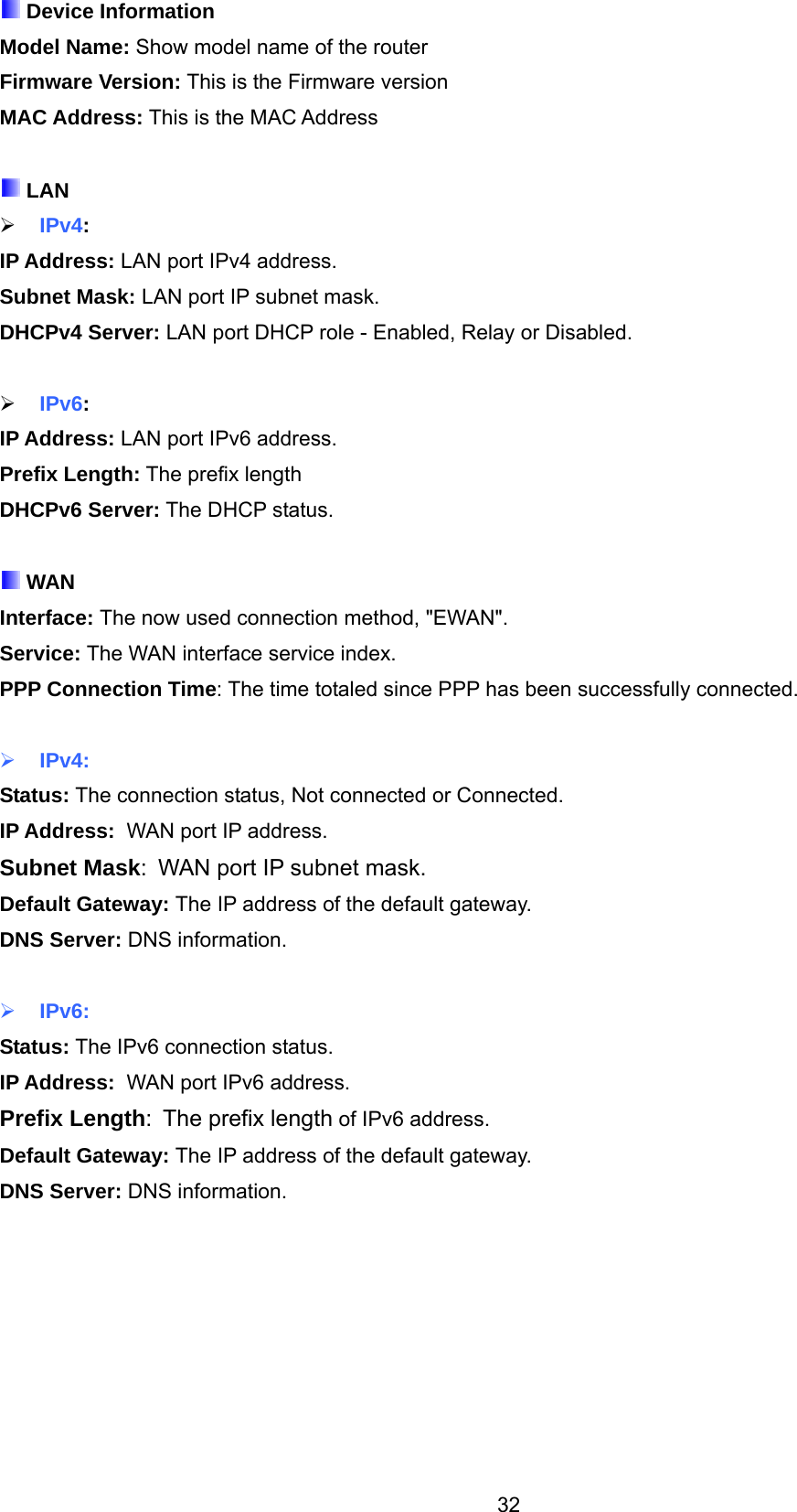 32  Device Information Model Name: Show model name of the router Firmware Version: This is the Firmware version MAC Address: This is the MAC Address   LAN  IPv4: IP Address: LAN port IPv4 address. Subnet Mask: LAN port IP subnet mask. DHCPv4 Server: LAN port DHCP role - Enabled, Relay or Disabled.   IPv6: IP Address: LAN port IPv6 address. Prefix Length: The prefix length DHCPv6 Server: The DHCP status.   WAN Interface: The now used connection method, &quot;EWAN&quot;. Service: The WAN interface service index. PPP Connection Time: The time totaled since PPP has been successfully connected.   IPv4: Status: The connection status, Not connected or Connected. IP Address:  WAN port IP address. Subnet Mask:  WAN port IP subnet mask. Default Gateway: The IP address of the default gateway. DNS Server: DNS information.   IPv6: Status: The IPv6 connection status. IP Address:  WAN port IPv6 address. Prefix Length:  The prefix length of IPv6 address. Default Gateway: The IP address of the default gateway. DNS Server: DNS information.   