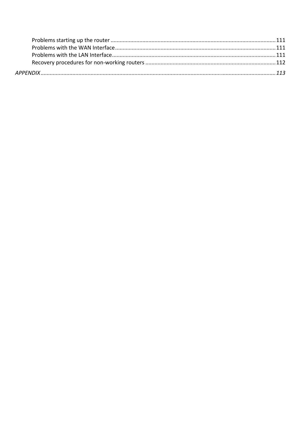  Problemsstartinguptherouter .............................................................................................................111ProblemswiththeWANInterface..........................................................................................................111ProblemswiththeLANInterface............................................................................................................111Recoveryproceduresfornon‐workingrouters ......................................................................................112APPENDIX ...........................................................................................................................................................113 