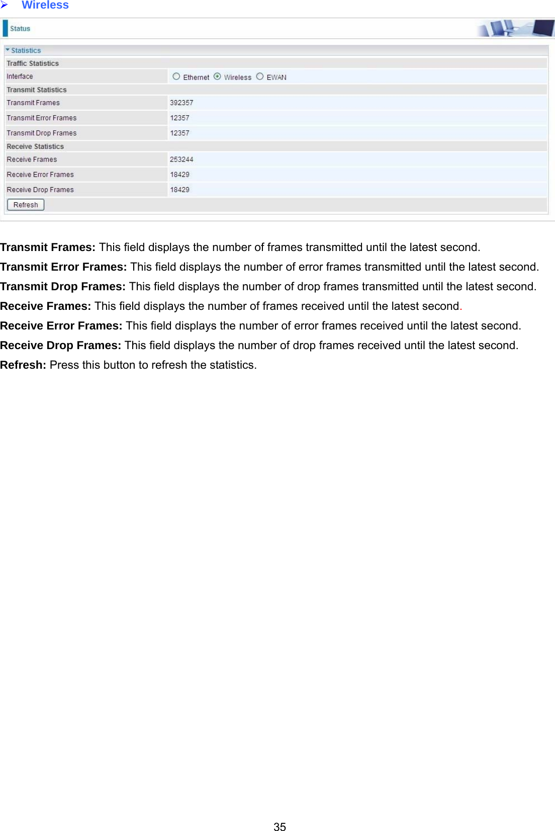 35  Wireless   Transmit Frames: This field displays the number of frames transmitted until the latest second. Transmit Error Frames: This field displays the number of error frames transmitted until the latest second. Transmit Drop Frames: This field displays the number of drop frames transmitted until the latest second. Receive Frames: This field displays the number of frames received until the latest second. Receive Error Frames: This field displays the number of error frames received until the latest second. Receive Drop Frames: This field displays the number of drop frames received until the latest second. Refresh: Press this button to refresh the statistics.   