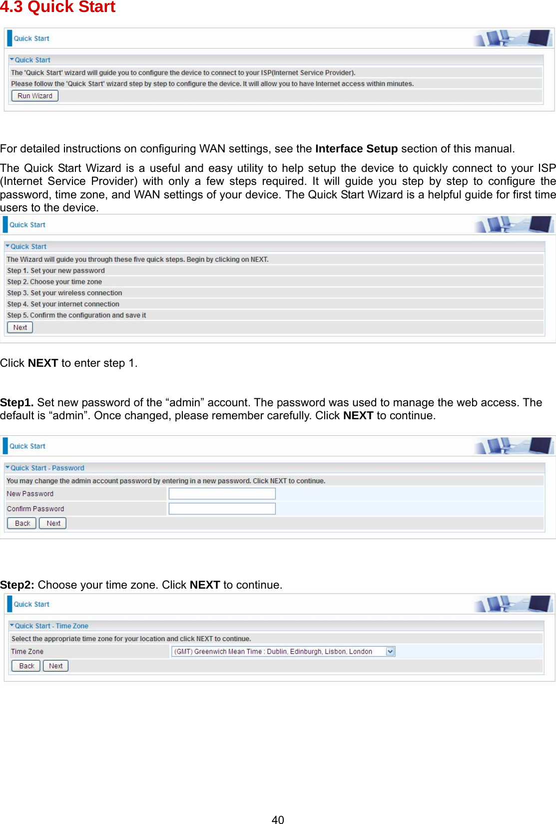 40 4.3 Quick Start   For detailed instructions on configuring WAN settings, see the Interface Setup section of this manual. The Quick Start Wizard is a useful and easy utility to help setup the device to quickly connect to your ISP (Internet Service Provider) with only a few steps required. It will guide you step by step to configure the password, time zone, and WAN settings of your device. The Quick Start Wizard is a helpful guide for first time users to the device.   Click NEXT to enter step 1.   Step1. Set new password of the “admin” account. The password was used to manage the web access. The default is “admin”. Once changed, please remember carefully. Click NEXT to continue.      Step2: Choose your time zone. Click NEXT to continue.           