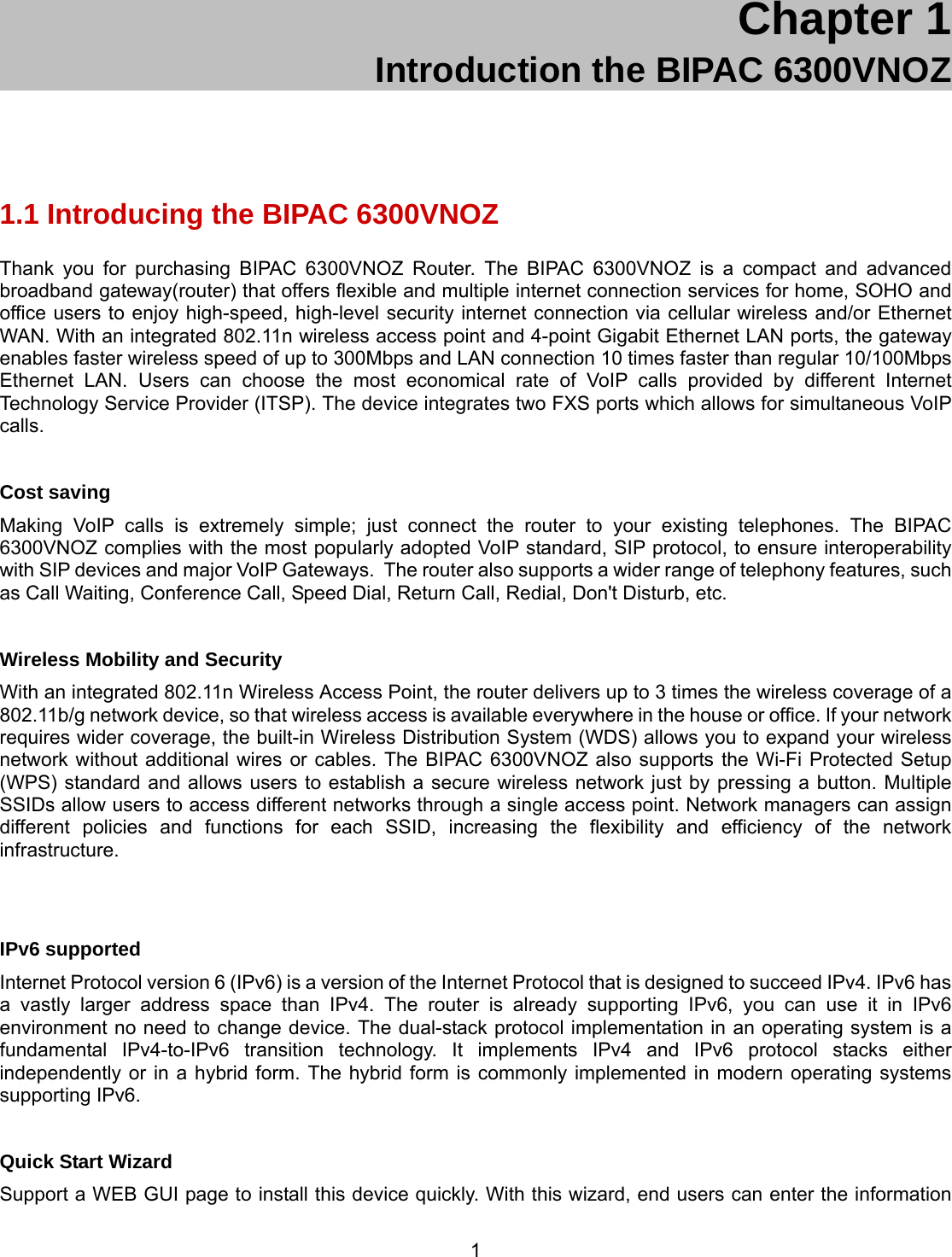 1 Chapter 1 Introduction the BIPAC 6300VNOZ 1.1 Introducing the BIPAC 6300VNOZ Thank you for purchasing BIPAC 6300VNOZ Router. The BIPAC 6300VNOZ is a compact and advanced broadband gateway(router) that offers flexible and multiple internet connection services for home, SOHO and office users to enjoy high-speed, high-level security internet connection via cellular wireless and/or Ethernet WAN. With an integrated 802.11n wireless access point and 4-point Gigabit Ethernet LAN ports, the gateway enables faster wireless speed of up to 300Mbps and LAN connection 10 times faster than regular 10/100Mbps Ethernet LAN. Users can choose the most economical rate of VoIP calls provided by different Internet Technology Service Provider (ITSP). The device integrates two FXS ports which allows for simultaneous VoIP calls.   Cost saving Making VoIP calls is extremely simple; just connect the router to your existing telephones. The BIPAC 6300VNOZ complies with the most popularly adopted VoIP standard, SIP protocol, to ensure interoperability with SIP devices and major VoIP Gateways.  The router also supports a wider range of telephony features, such as Call Waiting, Conference Call, Speed Dial, Return Call, Redial, Don&apos;t Disturb, etc.  Wireless Mobility and Security With an integrated 802.11n Wireless Access Point, the router delivers up to 3 times the wireless coverage of a 802.11b/g network device, so that wireless access is available everywhere in the house or office. If your network requires wider coverage, the built-in Wireless Distribution System (WDS) allows you to expand your wireless network without additional wires or cables. The BIPAC 6300VNOZ also supports the Wi-Fi Protected Setup (WPS) standard and allows users to establish a secure wireless network just by pressing a button. Multiple SSIDs allow users to access different networks through a single access point. Network managers can assign different policies and functions for each SSID, increasing the flexibility and efficiency of the network infrastructure.   IPv6 supported Internet Protocol version 6 (IPv6) is a version of the Internet Protocol that is designed to succeed IPv4. IPv6 has a vastly larger address space than IPv4. The router is already supporting IPv6, you can use it in IPv6 environment no need to change device. The dual-stack protocol implementation in an operating system is a fundamental IPv4-to-IPv6 transition technology. It implements IPv4 and IPv6 protocol stacks either independently or in a hybrid form. The hybrid form is commonly implemented in modern operating systems supporting IPv6.  Quick Start Wizard Support a WEB GUI page to install this device quickly. With this wizard, end users can enter the information 