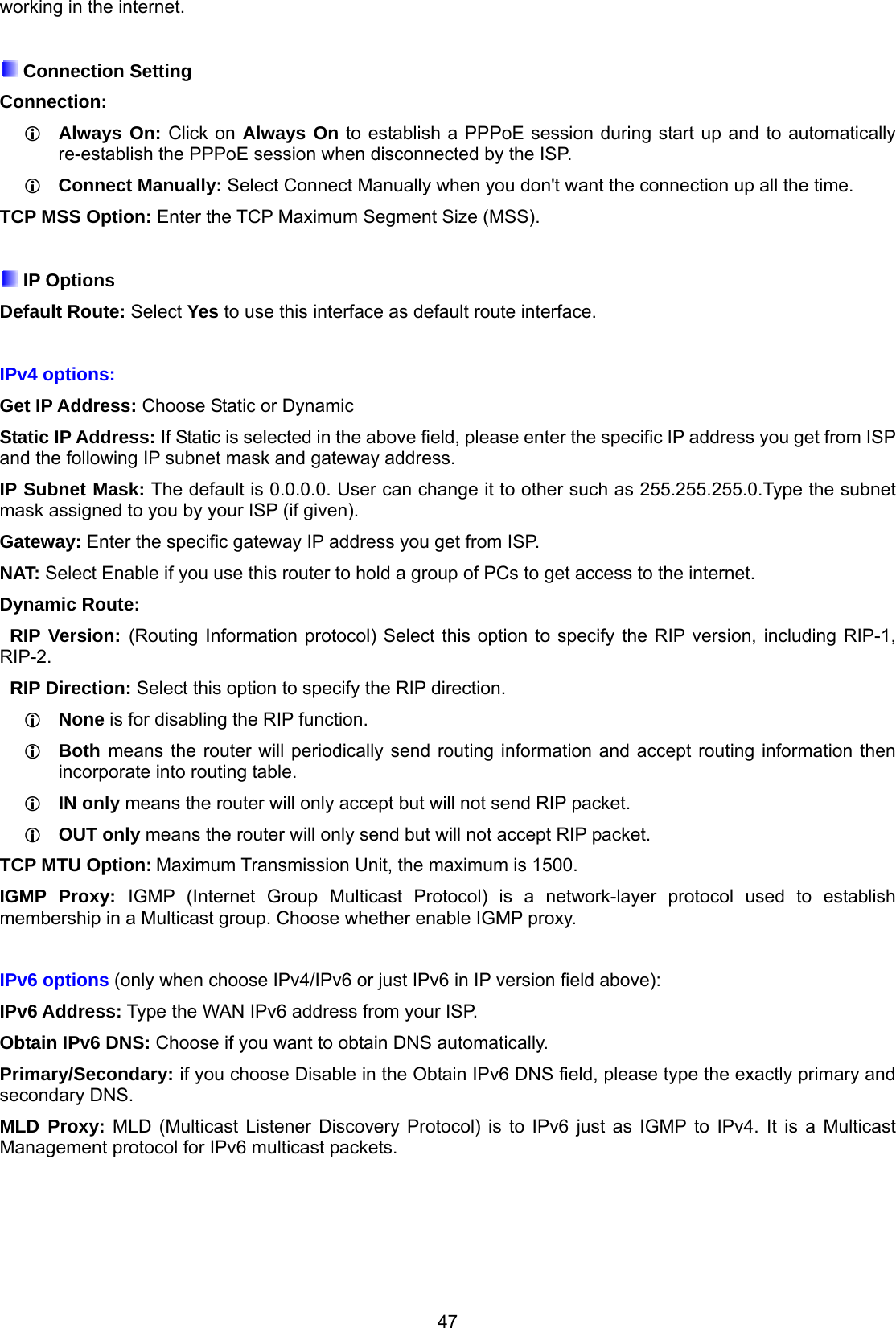 47 working in the internet.   Connection Setting Connection:   Always On: Click on Always On to establish a PPPoE session during start up and to automatically re-establish the PPPoE session when disconnected by the ISP.  Connect Manually: Select Connect Manually when you don&apos;t want the connection up all the time. TCP MSS Option: Enter the TCP Maximum Segment Size (MSS).   IP Options  Default Route: Select Yes to use this interface as default route interface.  IPv4 options: Get IP Address: Choose Static or Dynamic Static IP Address: If Static is selected in the above field, please enter the specific IP address you get from ISP and the following IP subnet mask and gateway address. IP Subnet Mask: The default is 0.0.0.0. User can change it to other such as 255.255.255.0.Type the subnet mask assigned to you by your ISP (if given). Gateway: Enter the specific gateway IP address you get from ISP. NAT: Select Enable if you use this router to hold a group of PCs to get access to the internet. Dynamic Route:   RIP Version: (Routing Information protocol) Select this option to specify the RIP version, including RIP-1, RIP-2.   RIP Direction: Select this option to specify the RIP direction.   None is for disabling the RIP function.   Both means the router will periodically send routing information and accept routing information then   incorporate into routing table.   IN only means the router will only accept but will not send RIP packet.   OUT only means the router will only send but will not accept RIP packet. TCP MTU Option: Maximum Transmission Unit, the maximum is 1500. IGMP Proxy: IGMP (Internet Group Multicast Protocol) is a network-layer protocol used to establish membership in a Multicast group. Choose whether enable IGMP proxy.  IPv6 options (only when choose IPv4/IPv6 or just IPv6 in IP version field above): IPv6 Address: Type the WAN IPv6 address from your ISP. Obtain IPv6 DNS: Choose if you want to obtain DNS automatically. Primary/Secondary: if you choose Disable in the Obtain IPv6 DNS field, please type the exactly primary and secondary DNS. MLD Proxy: MLD (Multicast Listener Discovery Protocol) is to IPv6 just as IGMP to IPv4. It is a Multicast Management protocol for IPv6 multicast packets.     