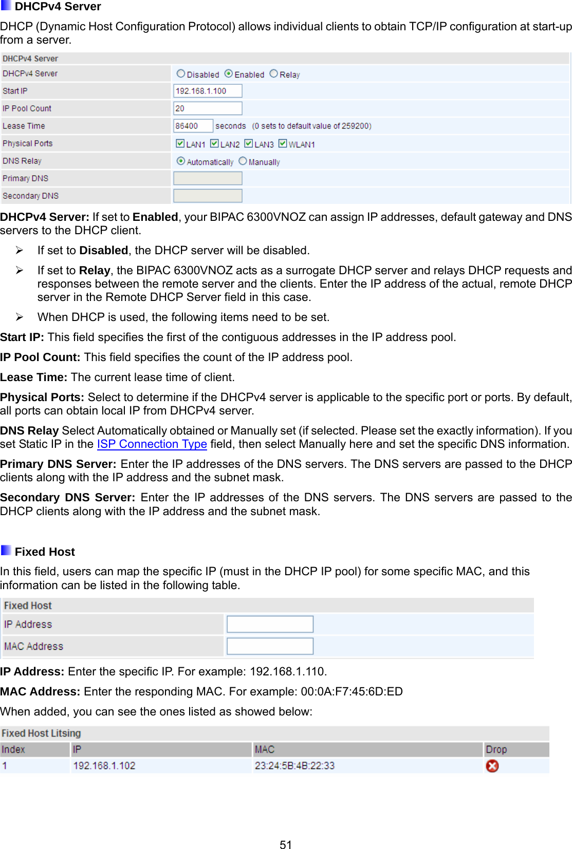 51  DHCPv4 Server DHCP (Dynamic Host Configuration Protocol) allows individual clients to obtain TCP/IP configuration at start-up from a server.  DHCPv4 Server: If set to Enabled, your BIPAC 6300VNOZ can assign IP addresses, default gateway and DNS servers to the DHCP client.   If set to Disabled, the DHCP server will be disabled.   If set to Relay, the BIPAC 6300VNOZ acts as a surrogate DHCP server and relays DHCP requests and responses between the remote server and the clients. Enter the IP address of the actual, remote DHCP server in the Remote DHCP Server field in this case.   When DHCP is used, the following items need to be set. Start IP: This field specifies the first of the contiguous addresses in the IP address pool. IP Pool Count: This field specifies the count of the IP address pool. Lease Time: The current lease time of client. Physical Ports: Select to determine if the DHCPv4 server is applicable to the specific port or ports. By default, all ports can obtain local IP from DHCPv4 server. DNS Relay Select Automatically obtained or Manually set (if selected. Please set the exactly information). If you set Static IP in the ISP Connection Type field, then select Manually here and set the specific DNS information. Primary DNS Server: Enter the IP addresses of the DNS servers. The DNS servers are passed to the DHCP clients along with the IP address and the subnet mask. Secondary DNS Server: Enter the IP addresses of the DNS servers. The DNS servers are passed to the DHCP clients along with the IP address and the subnet mask.   Fixed Host In this field, users can map the specific IP (must in the DHCP IP pool) for some specific MAC, and this information can be listed in the following table.  IP Address: Enter the specific IP. For example: 192.168.1.110. MAC Address: Enter the responding MAC. For example: 00:0A:F7:45:6D:ED When added, you can see the ones listed as showed below:     