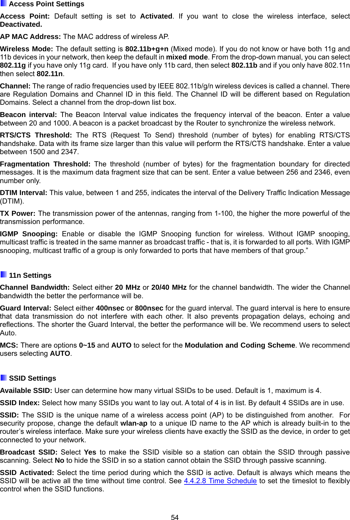 54  Access Point Settings Access Point: Default setting is set to Activated. If you want to close the wireless interface, select Deactivated.  AP MAC Address: The MAC address of wireless AP. Wireless Mode: The default setting is 802.11b+g+n (Mixed mode). If you do not know or have both 11g and 11b devices in your network, then keep the default in mixed mode. From the drop-down manual, you can select 802.11g if you have only 11g card.  If you have only 11b card, then select 802.11b and if you only have 802.11n then select 802.11n. Channel: The range of radio frequencies used by IEEE 802.11b/g/n wireless devices is called a channel. There are Regulation Domains and Channel ID in this field. The Channel ID will be different based on Regulation Domains. Select a channel from the drop-down list box. Beacon interval: The Beacon Interval value indicates the frequency interval of the beacon. Enter a value between 20 and 1000. A beacon is a packet broadcast by the Router to synchronize the wireless network. RTS/CTS Threshold: The RTS (Request To Send) threshold (number of bytes) for enabling RTS/CTS handshake. Data with its frame size larger than this value will perform the RTS/CTS handshake. Enter a value between 1500 and 2347. Fragmentation Threshold: The threshold (number of bytes) for the fragmentation boundary for directed messages. It is the maximum data fragment size that can be sent. Enter a value between 256 and 2346, even number only. DTIM Interval: This value, between 1 and 255, indicates the interval of the Delivery Traffic Indication Message (DTIM). TX Power: The transmission power of the antennas, ranging from 1-100, the higher the more powerful of the transmission performance. IGMP Snooping: Enable or disable the IGMP Snooping function for wireless. Without IGMP snooping, multicast traffic is treated in the same manner as broadcast traffic - that is, it is forwarded to all ports. With IGMP snooping, multicast traffic of a group is only forwarded to ports that have members of that group.”   11n Settings Channel Bandwidth: Select either 20 MHz or 20/40 MHz for the channel bandwidth. The wider the Channel bandwidth the better the performance will be. Guard Interval: Select either 400nsec or 800nsec for the guard interval. The guard interval is here to ensure that data transmission do not interfere with each other. It also prevents propagation delays, echoing and reflections. The shorter the Guard Interval, the better the performance will be. We recommend users to select Auto. MCS: There are options 0~15 and AUTO to select for the Modulation and Coding Scheme. We recommend users selecting AUTO.   SSID Settings Available SSID: User can determine how many virtual SSIDs to be used. Default is 1, maximum is 4. SSID Index: Select how many SSIDs you want to lay out. A total of 4 is in list. By default 4 SSIDs are in use. SSID: The SSID is the unique name of a wireless access point (AP) to be distinguished from another.  For security propose, change the default wlan-ap to a unique ID name to the AP which is already built-in to the router’s wireless interface. Make sure your wireless clients have exactly the SSID as the device, in order to get connected to your network.  Broadcast SSID: Select Yes  to make the SSID visible so a station can obtain the SSID through passive scanning. Select No to hide the SSID in so a station cannot obtain the SSID through passive scanning.  SSID Activated: Select the time period during which the SSID is active. Default is always which means the SSID will be active all the time without time control. See 4.4.2.8 Time Schedule to set the timeslot to flexibly control when the SSID functions.  