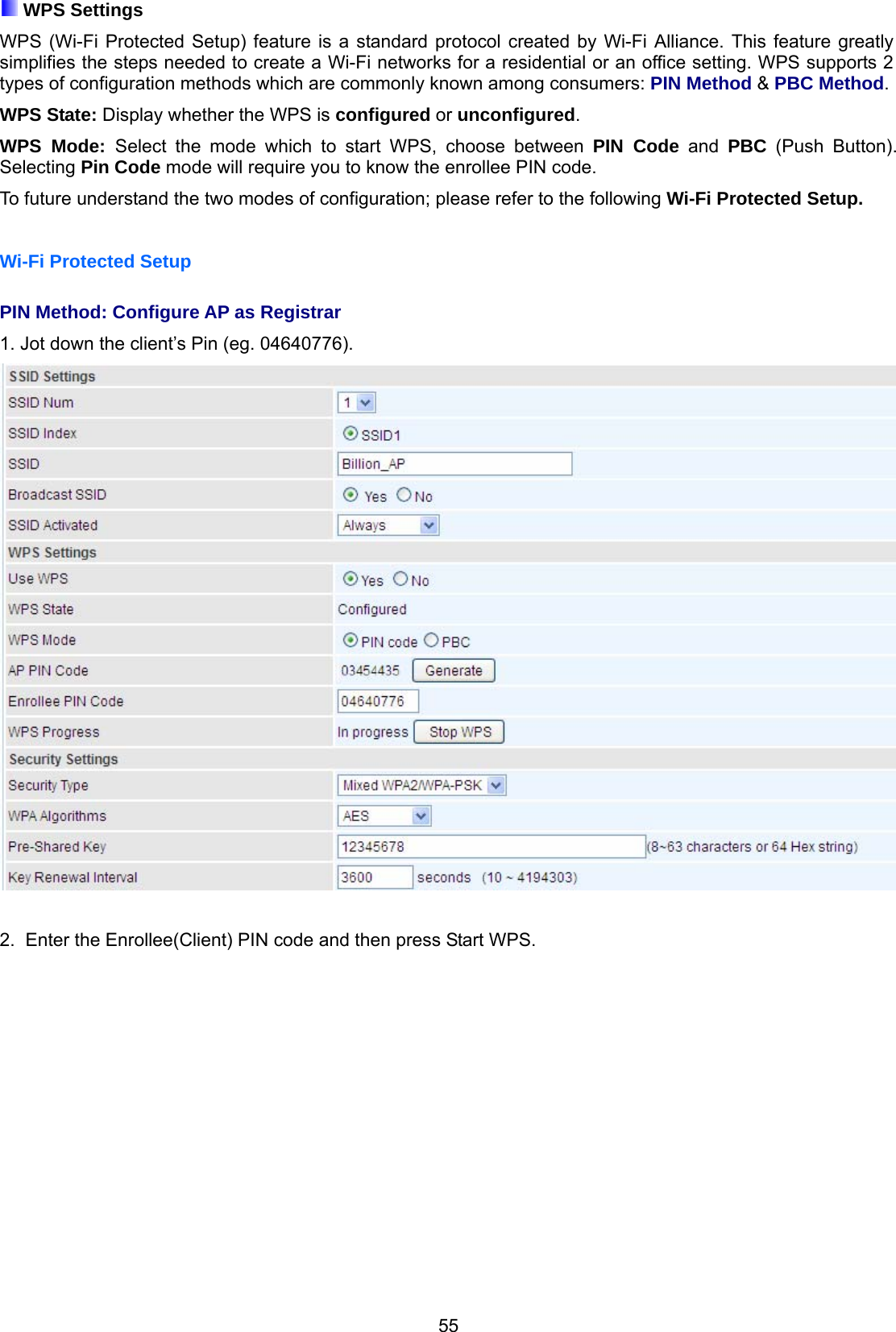 55  WPS Settings  WPS (Wi-Fi Protected Setup) feature is a standard protocol created by Wi-Fi Alliance. This feature greatly simplifies the steps needed to create a Wi-Fi networks for a residential or an office setting. WPS supports 2 types of configuration methods which are commonly known among consumers: PIN Method &amp; PBC Method. WPS State: Display whether the WPS is configured or unconfigured. WPS Mode: Select the mode which to start WPS, choose between PIN Code and PBC (Push Button). Selecting Pin Code mode will require you to know the enrollee PIN code. To future understand the two modes of configuration; please refer to the following Wi-Fi Protected Setup.  Wi-Fi Protected Setup  PIN Method: Configure AP as Registrar 1. Jot down the client’s Pin (eg. 04640776).    2.  Enter the Enrollee(Client) PIN code and then press Start WPS.  