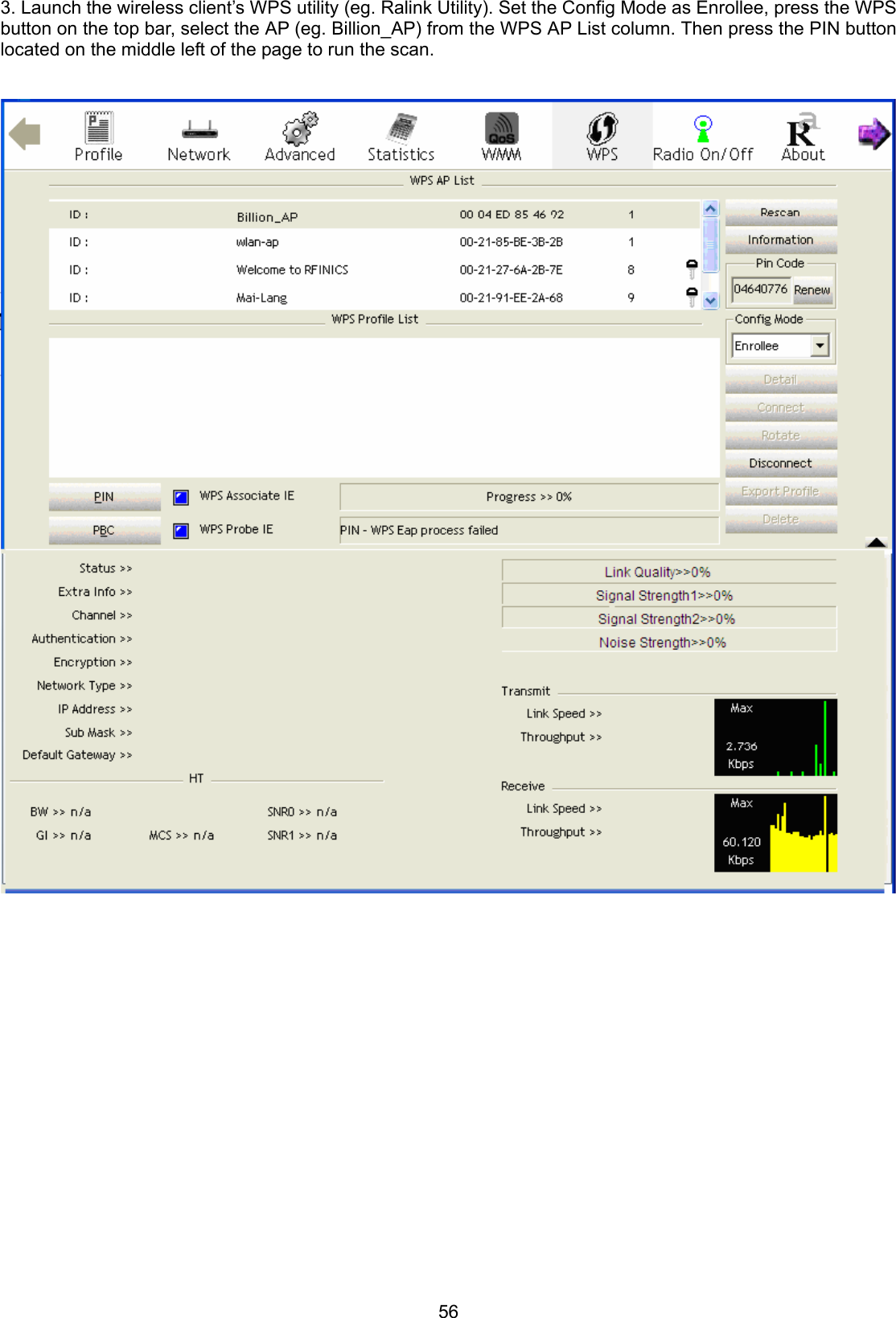 56 3. Launch the wireless client’s WPS utility (eg. Ralink Utility). Set the Config Mode as Enrollee, press the WPS button on the top bar, select the AP (eg. Billion_AP) from the WPS AP List column. Then press the PIN button located on the middle left of the page to run the scan.                                