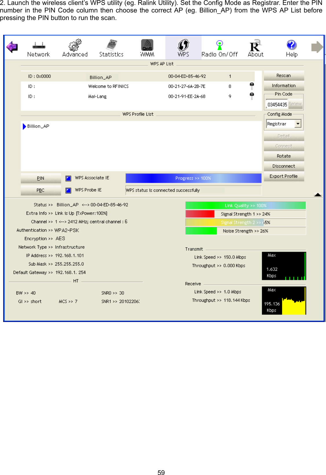 59 2. Launch the wireless client’s WPS utility (eg. Ralink Utility). Set the Config Mode as Registrar. Enter the PIN number in the PIN Code column then choose the correct AP (eg. Billion_AP) from the WPS AP List before pressing the PIN button to run the scan.   