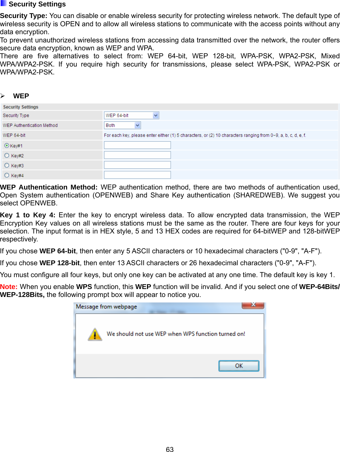 63  Security Settings Security Type: You can disable or enable wireless security for protecting wireless network. The default type of wireless security is OPEN and to allow all wireless stations to communicate with the access points without any data encryption. To prevent unauthorized wireless stations from accessing data transmitted over the network, the router offers secure data encryption, known as WEP and WPA.  There are five alternatives to select from: WEP 64-bit, WEP 128-bit, WPA-PSK, WPA2-PSK, Mixed WPA/WPA2-PSK. If you require high security for transmissions, please select WPA-PSK, WPA2-PSK or WPA/WPA2-PSK.   WEP  WEP Authentication Method: WEP authentication method, there are two methods of authentication used, Open System authentication (OPENWEB) and Share Key authentication (SHAREDWEB). We suggest you select OPENWEB. Key 1 to Key 4: Enter the key to encrypt wireless data. To allow encrypted data transmission, the WEP Encryption Key values on all wireless stations must be the same as the router. There are four keys for your selection. The input format is in HEX style, 5 and 13 HEX codes are required for 64-bitWEP and 128-bitWEP respectively. If you chose WEP 64-bit, then enter any 5 ASCII characters or 10 hexadecimal characters (&quot;0-9&quot;, &quot;A-F&quot;). If you chose WEP 128-bit, then enter 13 ASCII characters or 26 hexadecimal characters (&quot;0-9&quot;, &quot;A-F&quot;). You must configure all four keys, but only one key can be activated at any one time. The default key is key 1. Note: When you enable WPS function, this WEP function will be invalid. And if you select one of WEP-64Bits/ WEP-128Bits, the following prompt box will appear to notice you.         