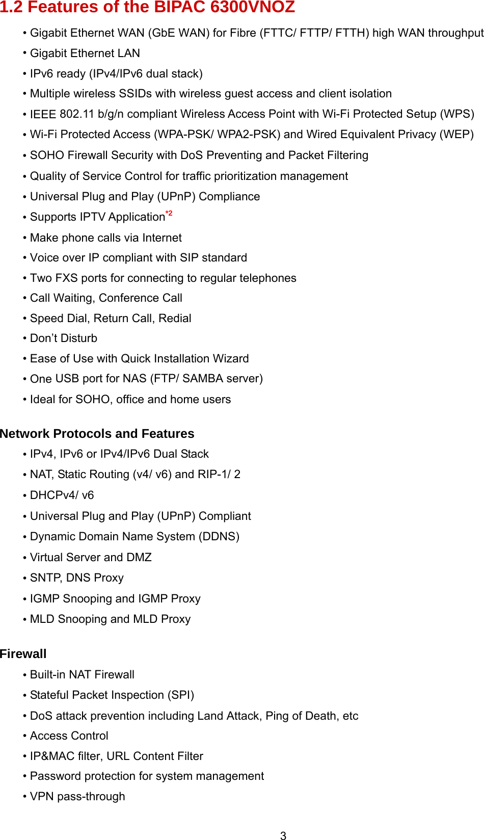  3 1.2 Features of the BIPAC 6300VNOZ • Gigabit Ethernet WAN (GbE WAN) for Fibre (FTTC/ FTTP/ FTTH) high WAN throughput • Gigabit Ethernet LAN • IPv6 ready (IPv4/IPv6 dual stack) • Multiple wireless SSIDs with wireless guest access and client isolation • IEEE 802.11 b/g/n compliant Wireless Access Point with Wi-Fi Protected Setup (WPS)  • Wi-Fi Protected Access (WPA-PSK/ WPA2-PSK) and Wired Equivalent Privacy (WEP)  • SOHO Firewall Security with DoS Preventing and Packet Filtering • Quality of Service Control for traffic prioritization management • Universal Plug and Play (UPnP) Compliance • Supports IPTV Application*2 • Make phone calls via Internet • Voice over IP compliant with SIP standard • Two FXS ports for connecting to regular telephones • Call Waiting, Conference Call • Speed Dial, Return Call, Redial • Don’t Disturb • Ease of Use with Quick Installation Wizard • One USB port for NAS (FTP/ SAMBA server) • Ideal for SOHO, office and home users  Network Protocols and Features • IPv4, IPv6 or IPv4/IPv6 Dual Stack • NAT, Static Routing (v4/ v6) and RIP-1/ 2 • DHCPv4/ v6 • Universal Plug and Play (UPnP) Compliant • Dynamic Domain Name System (DDNS) • Virtual Server and DMZ  • SNTP, DNS Proxy • IGMP Snooping and IGMP Proxy • MLD Snooping and MLD Proxy  Firewall • Built-in NAT Firewall • Stateful Packet Inspection (SPI) • DoS attack prevention including Land Attack, Ping of Death, etc • Access Control • IP&amp;MAC filter, URL Content Filter  • Password protection for system management • VPN pass-through 