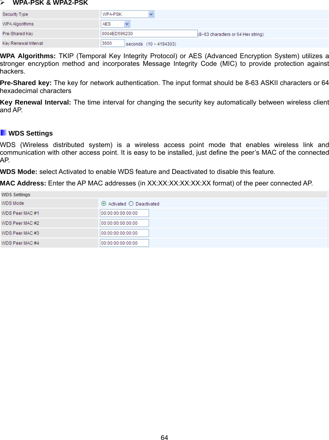 64  WPA-PSK &amp; WPA2-PSK  WPA Algorithms: TKIP (Temporal Key Integrity Protocol) or AES (Advanced Encryption System) utilizes a stronger encryption method and incorporates Message Integrity Code (MIC) to provide protection against hackers. Pre-Shared key: The key for network authentication. The input format should be 8-63 ASKII characters or 64 hexadecimal characters Key Renewal Interval: The time interval for changing the security key automatically between wireless client and AP.   WDS Settings WDS (Wireless distributed system) is a wireless access point mode that enables wireless link and communication with other access point. It is easy to be installed, just define the peer’s MAC of the connected AP.  WDS Mode: select Activated to enable WDS feature and Deactivated to disable this feature. MAC Address: Enter the AP MAC addresses (in XX:XX:XX:XX:XX:XX format) of the peer connected AP. 