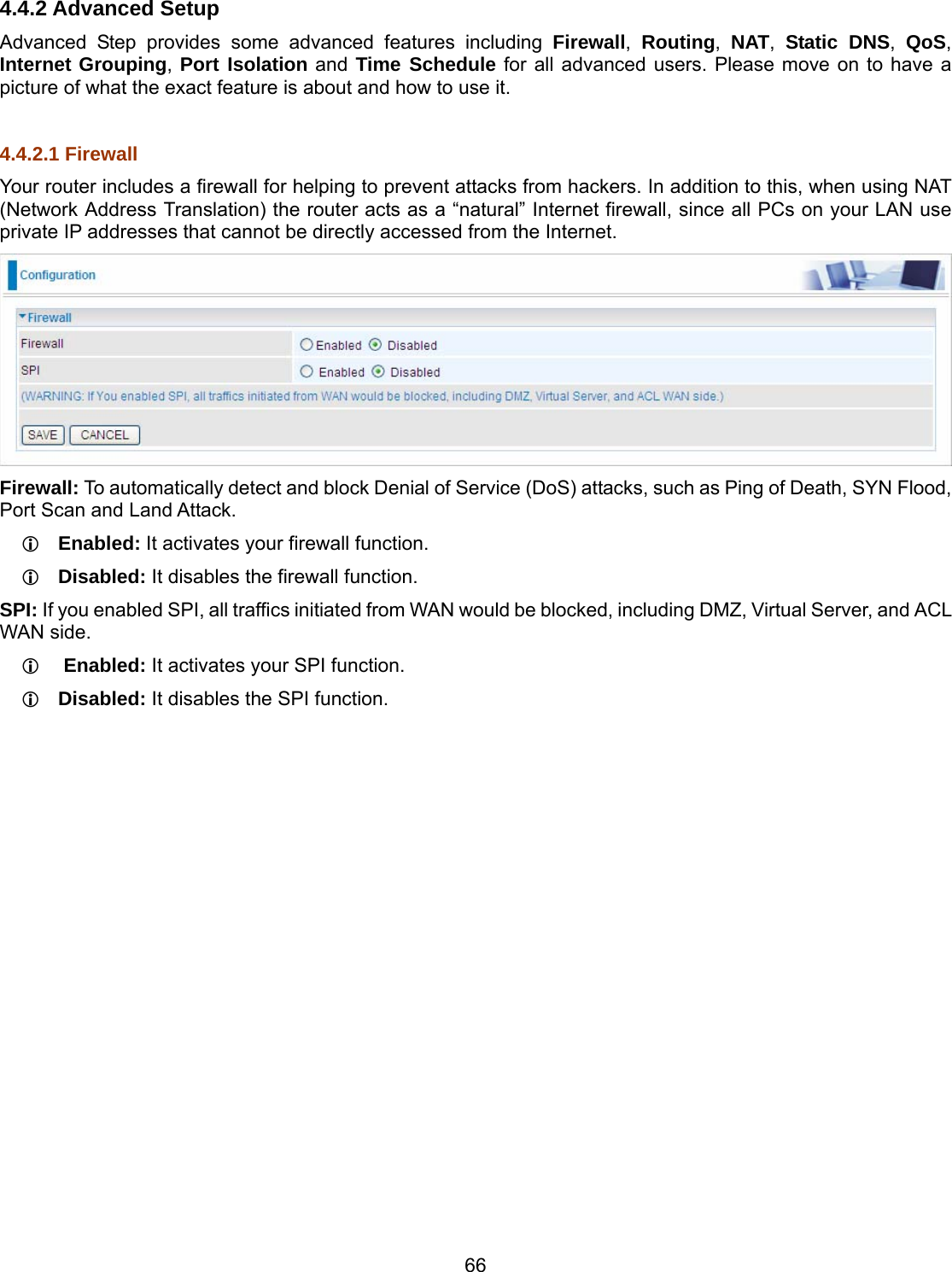 66 4.4.2 Advanced Setup Advanced Step provides some advanced features including Firewall,  Routing,  NAT,  Static DNS,  QoS, Internet Grouping, Port Isolation and Time Schedule for all advanced users. Please move on to have a picture of what the exact feature is about and how to use it.  4.4.2.1 Firewall Your router includes a firewall for helping to prevent attacks from hackers. In addition to this, when using NAT (Network Address Translation) the router acts as a “natural” Internet firewall, since all PCs on your LAN use private IP addresses that cannot be directly accessed from the Internet.  Firewall: To automatically detect and block Denial of Service (DoS) attacks, such as Ping of Death, SYN Flood, Port Scan and Land Attack.  Enabled: It activates your firewall function.  Disabled: It disables the firewall function. SPI: If you enabled SPI, all traffics initiated from WAN would be blocked, including DMZ, Virtual Server, and ACL WAN side.   Enabled: It activates your SPI function.  Disabled: It disables the SPI function. 