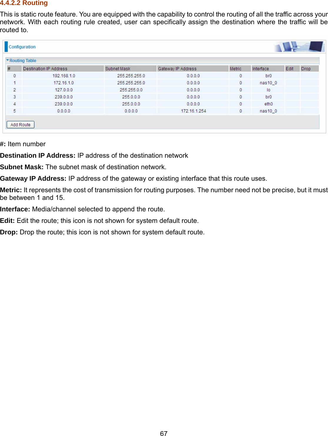 67 4.4.2.2 Routing This is static route feature. You are equipped with the capability to control the routing of all the traffic across your network. With each routing rule created, user can specifically assign the destination where the traffic will be routed to.  #: Item number Destination IP Address: IP address of the destination network Subnet Mask: The subnet mask of destination network. Gateway IP Address: IP address of the gateway or existing interface that this route uses. Metric: It represents the cost of transmission for routing purposes. The number need not be precise, but it must be between 1 and 15. Interface: Media/channel selected to append the route. Edit: Edit the route; this icon is not shown for system default route. Drop: Drop the route; this icon is not shown for system default route.                        