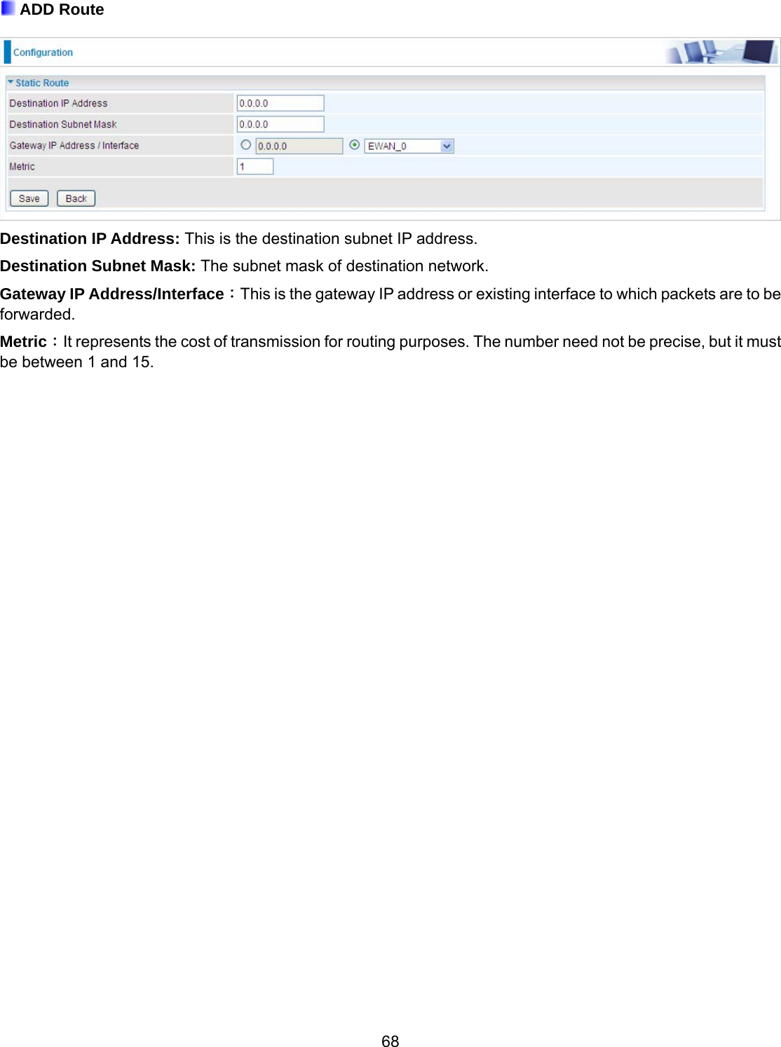 68  ADD Route   Destination IP Address: This is the destination subnet IP address. Destination Subnet Mask: The subnet mask of destination network. Gateway IP Address/Interface：This is the gateway IP address or existing interface to which packets are to be forwarded. Metric：It represents the cost of transmission for routing purposes. The number need not be precise, but it must be between 1 and 15.                                  