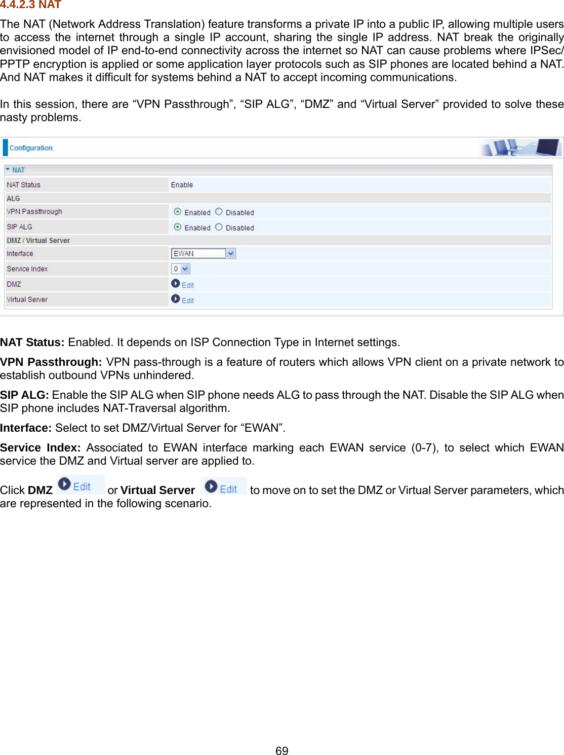 69 4.4.2.3 NAT The NAT (Network Address Translation) feature transforms a private IP into a public IP, allowing multiple users to access the internet through a single IP account, sharing the single IP address. NAT break the originally envisioned model of IP end-to-end connectivity across the internet so NAT can cause problems where IPSec/ PPTP encryption is applied or some application layer protocols such as SIP phones are located behind a NAT. And NAT makes it difficult for systems behind a NAT to accept incoming communications.  In this session, there are “VPN Passthrough”, “SIP ALG”, “DMZ” and “Virtual Server” provided to solve these nasty problems.    NAT Status: Enabled. It depends on ISP Connection Type in Internet settings. VPN Passthrough: VPN pass-through is a feature of routers which allows VPN client on a private network to establish outbound VPNs unhindered. SIP ALG: Enable the SIP ALG when SIP phone needs ALG to pass through the NAT. Disable the SIP ALG when SIP phone includes NAT-Traversal algorithm. Interface: Select to set DMZ/Virtual Server for “EWAN”. Service Index: Associated to EWAN interface marking each EWAN service (0-7), to select which EWAN service the DMZ and Virtual server are applied to. Click DMZ  or Virtual Server   to move on to set the DMZ or Virtual Server parameters, which are represented in the following scenario.                  
