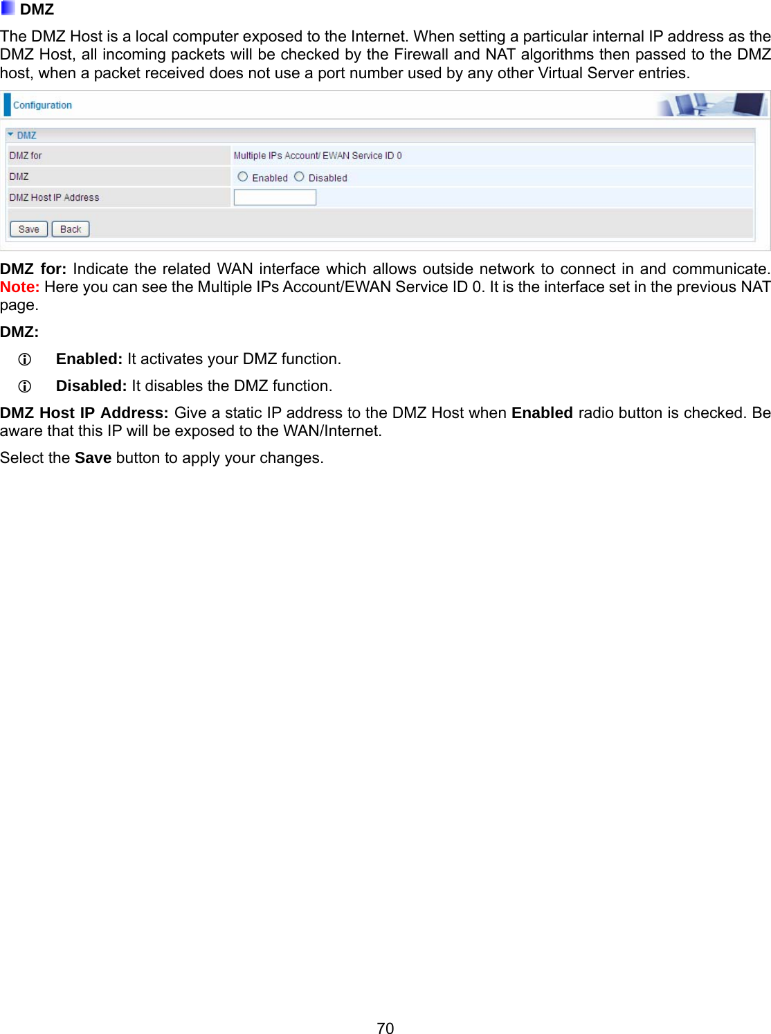 70  DMZ The DMZ Host is a local computer exposed to the Internet. When setting a particular internal IP address as the DMZ Host, all incoming packets will be checked by the Firewall and NAT algorithms then passed to the DMZ host, when a packet received does not use a port number used by any other Virtual Server entries.  DMZ for: Indicate the related WAN interface which allows outside network to connect in and communicate. Note: Here you can see the Multiple IPs Account/EWAN Service ID 0. It is the interface set in the previous NAT page.  DMZ:     Enabled: It activates your DMZ function.      Disabled: It disables the DMZ function.   DMZ Host IP Address: Give a static IP address to the DMZ Host when Enabled radio button is checked. Be aware that this IP will be exposed to the WAN/Internet. Select the Save button to apply your changes.                              