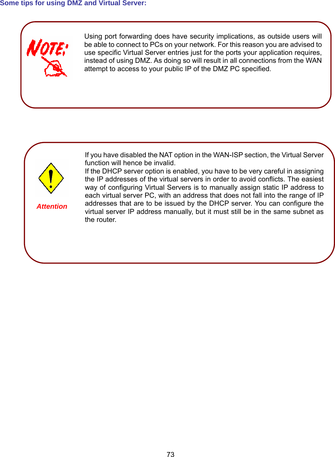 73 Some tips for using DMZ and Virtual Server:                                            Using port forwarding does have security implications, as outside users will be able to connect to PCs on your network. For this reason you are advised to use specific Virtual Server entries just for the ports your application requires, instead of using DMZ. As doing so will result in all connections from the WAN attempt to access to your public IP of the DMZ PC specified.   If you have disabled the NAT option in the WAN-ISP section, the Virtual Server function will hence be invalid. If the DHCP server option is enabled, you have to be very careful in assigning the IP addresses of the virtual servers in order to avoid conflicts. The easiest way of configuring Virtual Servers is to manually assign static IP address to each virtual server PC, with an address that does not fall into the range of IP addresses that are to be issued by the DHCP server. You can configure the virtual server IP address manually, but it must still be in the same subnet as the router.   Attention 