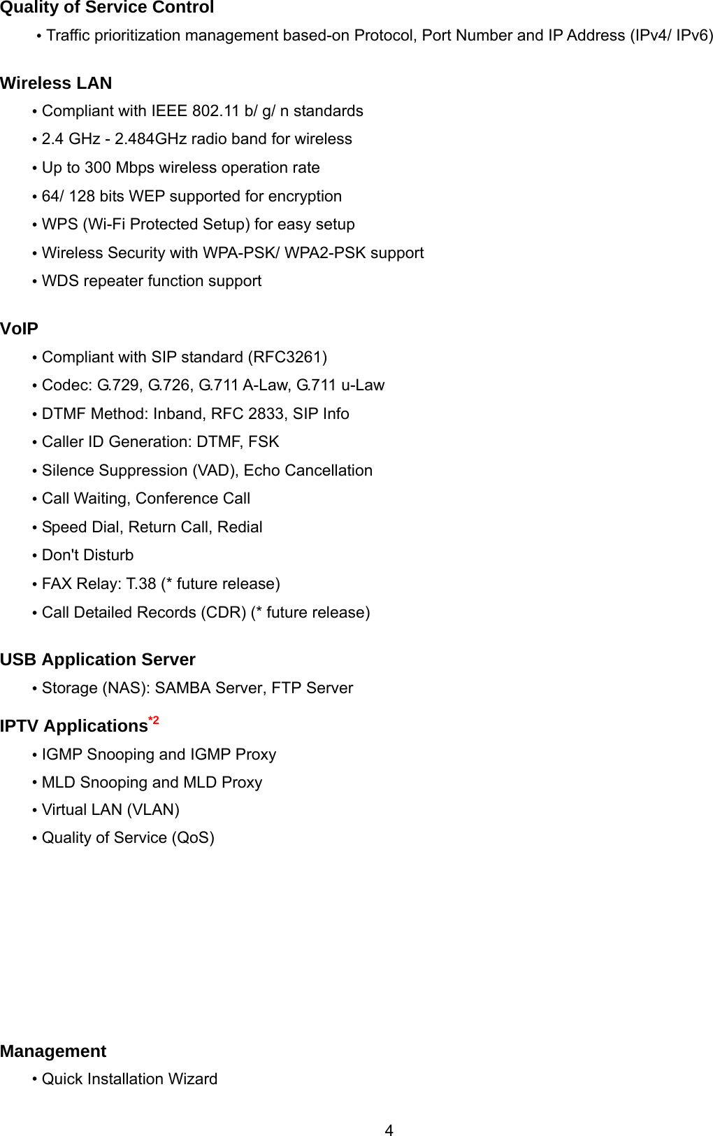  4  Quality of Service Control • Traffic prioritization management based-on Protocol, Port Number and IP Address (IPv4/ IPv6)  Wireless LAN  • Compliant with IEEE 802.11 b/ g/ n standards • 2.4 GHz - 2.484GHz radio band for wireless  • Up to 300 Mbps wireless operation rate • 64/ 128 bits WEP supported for encryption • WPS (Wi-Fi Protected Setup) for easy setup • Wireless Security with WPA-PSK/ WPA2-PSK support • WDS repeater function support  VoIP • Compliant with SIP standard (RFC3261) • Codec: G.729, G.726, G.711 A-Law, G.711 u-Law • DTMF Method: Inband, RFC 2833, SIP Info • Caller ID Generation: DTMF, FSK • Silence Suppression (VAD), Echo Cancellation • Call Waiting, Conference Call • Speed Dial, Return Call, Redial • Don&apos;t Disturb • FAX Relay: T.38 (* future release) • Call Detailed Records (CDR) (* future release)  USB Application Server • Storage (NAS): SAMBA Server, FTP Server  IPTV Applications*2 • IGMP Snooping and IGMP Proxy • MLD Snooping and MLD Proxy • Virtual LAN (VLAN) • Quality of Service (QoS)           Management • Quick Installation Wizard 