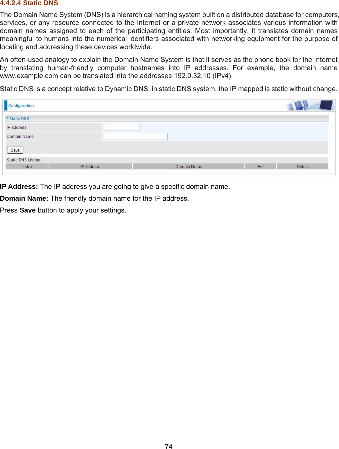 74 4.4.2.4 Static DNS The Domain Name System (DNS) is a hierarchical naming system built on a distributed database for computers, services, or any resource connected to the Internet or a private network associates various information with domain names assigned to each of the participating entities. Most importantly, it translates domain names meaningful to humans into the numerical identifiers associated with networking equipment for the purpose of locating and addressing these devices worldwide. An often-used analogy to explain the Domain Name System is that it serves as the phone book for the Internet by translating human-friendly computer hostnames into IP addresses. For example, the domain name www.example.com can be translated into the addresses 192.0.32.10 (IPv4). Static DNS is a concept relative to Dynamic DNS, in static DNS system, the IP mapped is static without change.  IP Address: The IP address you are going to give a specific domain name. Domain Name: The friendly domain name for the IP address. Press Save button to apply your settings.     