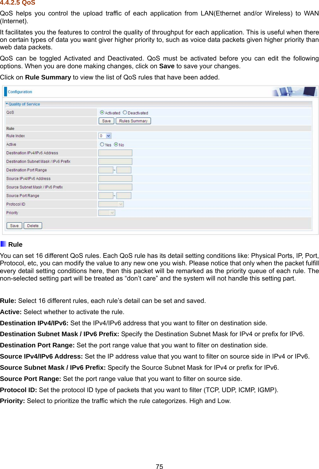 75 4.4.2.5 QoS QoS helps you control the upload traffic of each application from LAN(Ethernet and/or Wireless) to WAN (Internet). It facilitates you the features to control the quality of throughput for each application. This is useful when there on certain types of data you want giver higher priority to, such as voice data packets given higher priority than web data packets. QoS can be toggled Activated and Deactivated. QoS must be activated before you can edit the following options. When you are done making changes, click on Save to save your changes.  Click on Rule Summary to view the list of QoS rules that have been added.   Rule You can set 16 different QoS rules. Each QoS rule has its detail setting conditions like: Physical Ports, IP, Port, Protocol, etc, you can modify the value to any new one you wish. Please notice that only when the packet fulfill every detail setting conditions here, then this packet will be remarked as the priority queue of each rule. The non-selected setting part will be treated as “don’t care” and the system will not handle this setting part.   Rule: Select 16 different rules, each rule’s detail can be set and saved. Active: Select whether to activate the rule. Destination IPv4/IPv6: Set the IPv4/IPv6 address that you want to filter on destination side. Destination Subnet Mask / IPv6 Prefix: Specify the Destination Subnet Mask for IPv4 or prefix for IPv6. Destination Port Range: Set the port range value that you want to filter on destination side. Source IPv4/IPv6 Address: Set the IP address value that you want to filter on source side in IPv4 or IPv6. Source Subnet Mask / IPv6 Prefix: Specify the Source Subnet Mask for IPv4 or prefix for IPv6. Source Port Range: Set the port range value that you want to filter on source side. Protocol ID: Set the protocol ID type of packets that you want to filter (TCP, UDP, ICMP, IGMP). Priority: Select to prioritize the traffic which the rule categorizes. High and Low. 