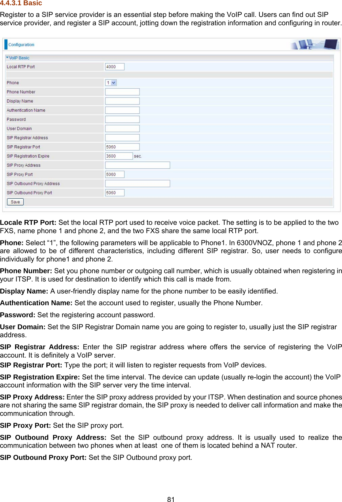 81 4.4.3.1 Basic Register to a SIP service provider is an essential step before making the VoIP call. Users can find out SIP service provider, and register a SIP account, jotting down the registration information and configuring in router.   Locale RTP Port: Set the local RTP port used to receive voice packet. The setting is to be applied to the two FXS, name phone 1 and phone 2, and the two FXS share the same local RTP port. Phone: Select “1”, the following parameters will be applicable to Phone1. In 6300VNOZ, phone 1 and phone 2 are allowed to be of different characteristics, including different SIP registrar. So, user needs to configure individually for phone1 and phone 2. Phone Number: Set you phone number or outgoing call number, which is usually obtained when registering in your ITSP. It is used for destination to identify which this call is made from. Display Name: A user-friendly display name for the phone number to be easily identified. Authentication Name: Set the account used to register, usually the Phone Number.  Password: Set the registering account password. User Domain: Set the SIP Registrar Domain name you are going to register to, usually just the SIP registrar address. SIP Registrar Address: Enter the SIP registrar address where offers the service of registering the VoIP account. It is definitely a VoIP server. SIP Registrar Port: Type the port; it will listen to register requests from VoIP devices. SIP Registration Expire: Set the time interval. The device can update (usually re-login the account) the VoIP account information with the SIP server very the time interval.  SIP Proxy Address: Enter the SIP proxy address provided by your ITSP. When destination and source phones are not sharing the same SIP registrar domain, the SIP proxy is needed to deliver call information and make the communication through. SIP Proxy Port: Set the SIP proxy port. SIP Outbound Proxy Address: Set the SIP outbound proxy address. It is usually used to realize the communication between two phones when at least  one of them is located behind a NAT router. SIP Outbound Proxy Port: Set the SIP Outbound proxy port.   