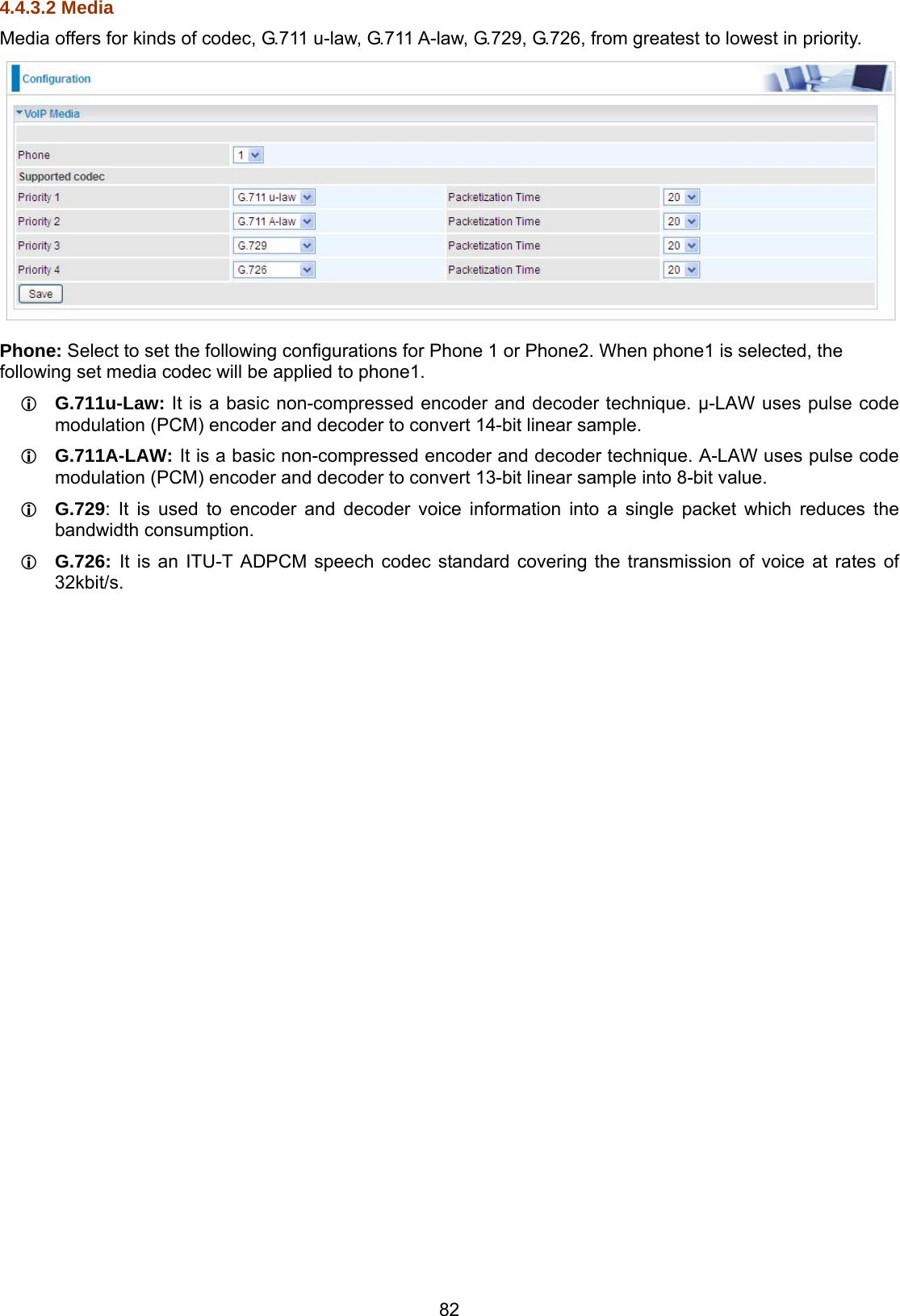 82 4.4.3.2 Media Media offers for kinds of codec, G.711 u-law, G.711 A-law, G.729, G.726, from greatest to lowest in priority.   Phone: Select to set the following configurations for Phone 1 or Phone2. When phone1 is selected, the following set media codec will be applied to phone1.  G.711u-Law: It is a basic non-compressed encoder and decoder technique. μ-LAW uses pulse code modulation (PCM) encoder and decoder to convert 14-bit linear sample.  G.711A-LAW: It is a basic non-compressed encoder and decoder technique. A-LAW uses pulse code modulation (PCM) encoder and decoder to convert 13-bit linear sample into 8-bit value.  G.729: It is used to encoder and decoder voice information into a single packet which reduces the bandwidth consumption.  G.726: It is an ITU-T ADPCM speech codec standard covering the transmission of voice at rates of 32kbit/s.       