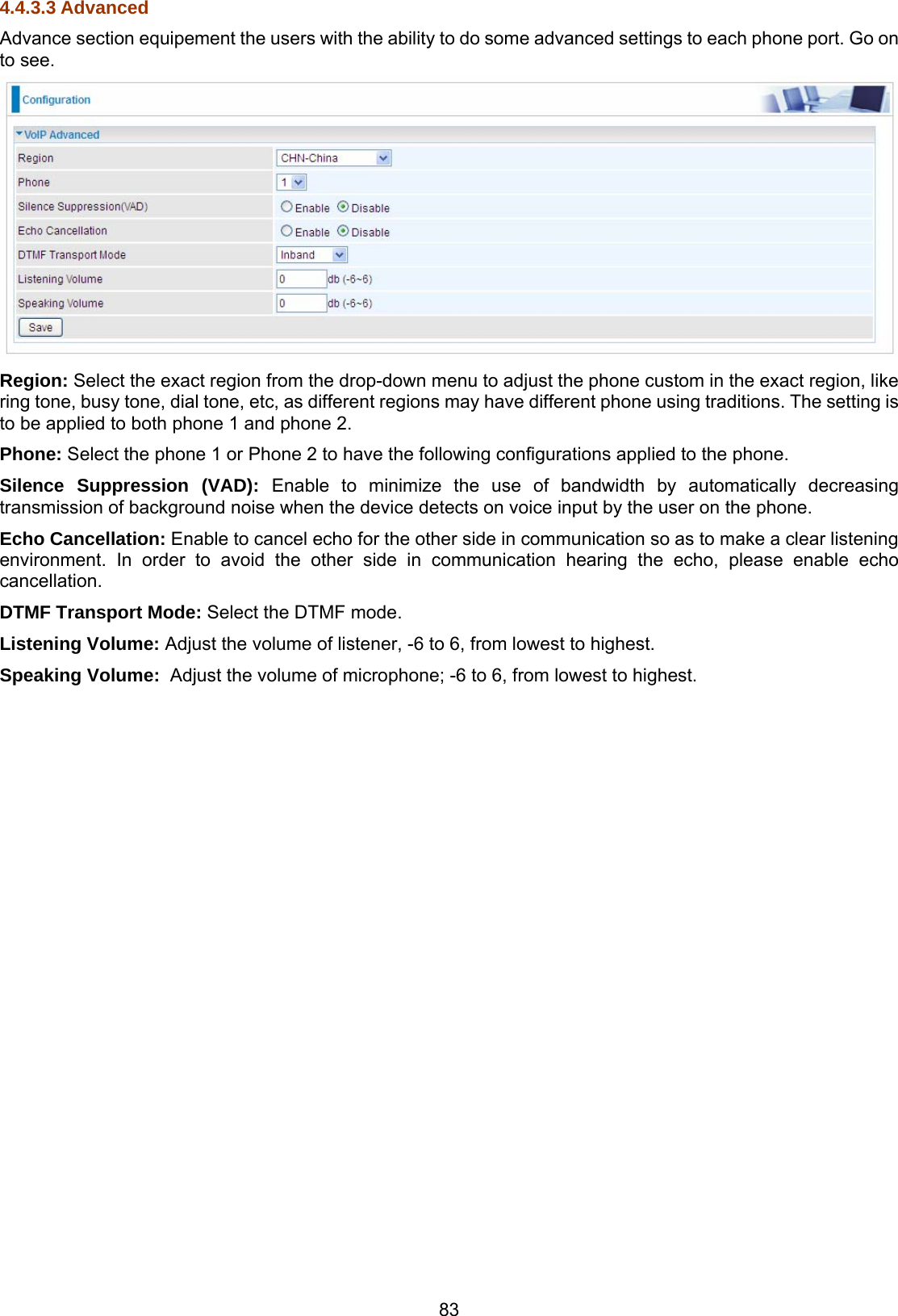 83 4.4.3.3 Advanced Advance section equipement the users with the ability to do some advanced settings to each phone port. Go on to see.  Region: Select the exact region from the drop-down menu to adjust the phone custom in the exact region, like ring tone, busy tone, dial tone, etc, as different regions may have different phone using traditions. The setting is to be applied to both phone 1 and phone 2. Phone: Select the phone 1 or Phone 2 to have the following configurations applied to the phone. Silence Suppression (VAD): Enable to minimize the use of bandwidth by automatically decreasing transmission of background noise when the device detects on voice input by the user on the phone. Echo Cancellation: Enable to cancel echo for the other side in communication so as to make a clear listening environment. In order to avoid the other side in communication hearing the echo, please enable echo cancellation. DTMF Transport Mode: Select the DTMF mode. Listening Volume: Adjust the volume of listener, -6 to 6, from lowest to highest. Speaking Volume:  Adjust the volume of microphone; -6 to 6, from lowest to highest.     