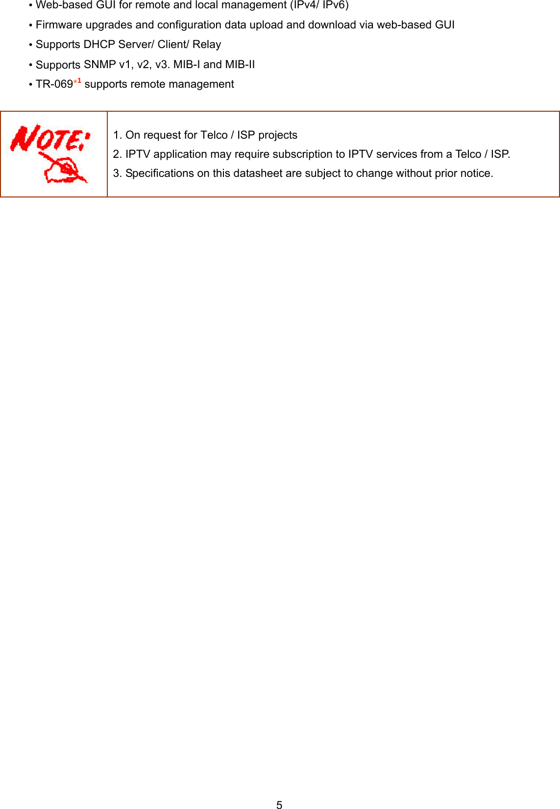  5 • Web-based GUI for remote and local management (IPv4/ IPv6) • Firmware upgrades and configuration data upload and download via web-based GUI • Supports DHCP Server/ Client/ Relay • Supports SNMP v1, v2, v3. MIB-I and MIB-II  • TR-069*1 supports remote management   1. On request for Telco / ISP projects 2. IPTV application may require subscription to IPTV services from a Telco / ISP. 3. Specifications on this datasheet are subject to change without prior notice.    