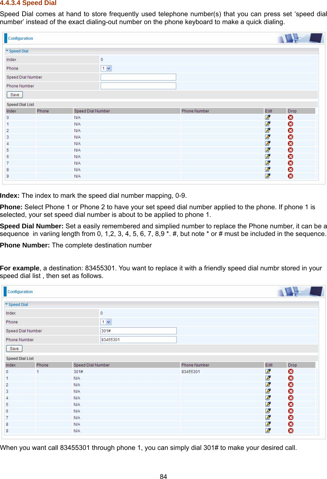 84 4.4.3.4 Speed Dial Speed Dial comes at hand to store frequently used telephone number(s) that you can press set ‘speed dial number’ instead of the exact dialing-out number on the phone keyboard to make a quick dialing.   Index: The index to mark the speed dial number mapping, 0-9. Phone: Select Phone 1 or Phone 2 to have your set speed dial number applied to the phone. If phone 1 is selected, your set speed dial number is about to be applied to phone 1. Speed Dial Number: Set a easily remembered and simplied number to replace the Phone number, it can be a sequence  in variing length from 0, 1,2, 3, 4, 5, 6, 7, 8,9 *. #, but note * or # must be included in the sequence. Phone Number: The complete destination number   For example, a destination: 83455301. You want to replace it with a friendly speed dial numbr stored in your speed dial list , then set as follows.  When you want call 83455301 through phone 1, you can simply dial 301# to make your desired call.  