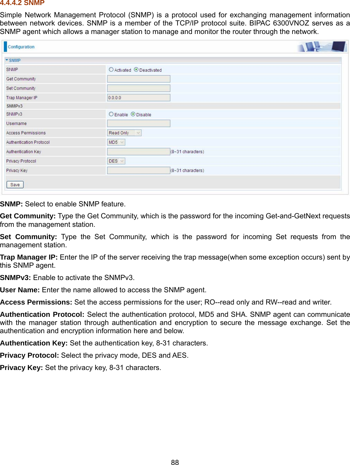 88 4.4.4.2 SNMP Simple Network Management Protocol (SNMP) is a protocol used for exchanging management information between network devices. SNMP is a member of the TCP/IP protocol suite. BIPAC 6300VNOZ serves as a SNMP agent which allows a manager station to manage and monitor the router through the network.  SNMP: Select to enable SNMP feature. Get Community: Type the Get Community, which is the password for the incoming Get-and-GetNext requests from the management station. Set Community: Type the Set Community, which is the password for incoming Set requests from the management station. Trap Manager IP: Enter the IP of the server receiving the trap message(when some exception occurs) sent by this SNMP agent. SNMPv3: Enable to activate the SNMPv3. User Name: Enter the name allowed to access the SNMP agent. Access Permissions: Set the access permissions for the user; RO--read only and RW--read and writer. Authentication Protocol: Select the authentication protocol, MD5 and SHA. SNMP agent can communicate with the manager station through authentication and encryption to secure the message exchange. Set the authentication and encryption information here and below. Authentication Key: Set the authentication key, 8-31 characters. Privacy Protocol: Select the privacy mode, DES and AES. Privacy Key: Set the privacy key, 8-31 characters.        