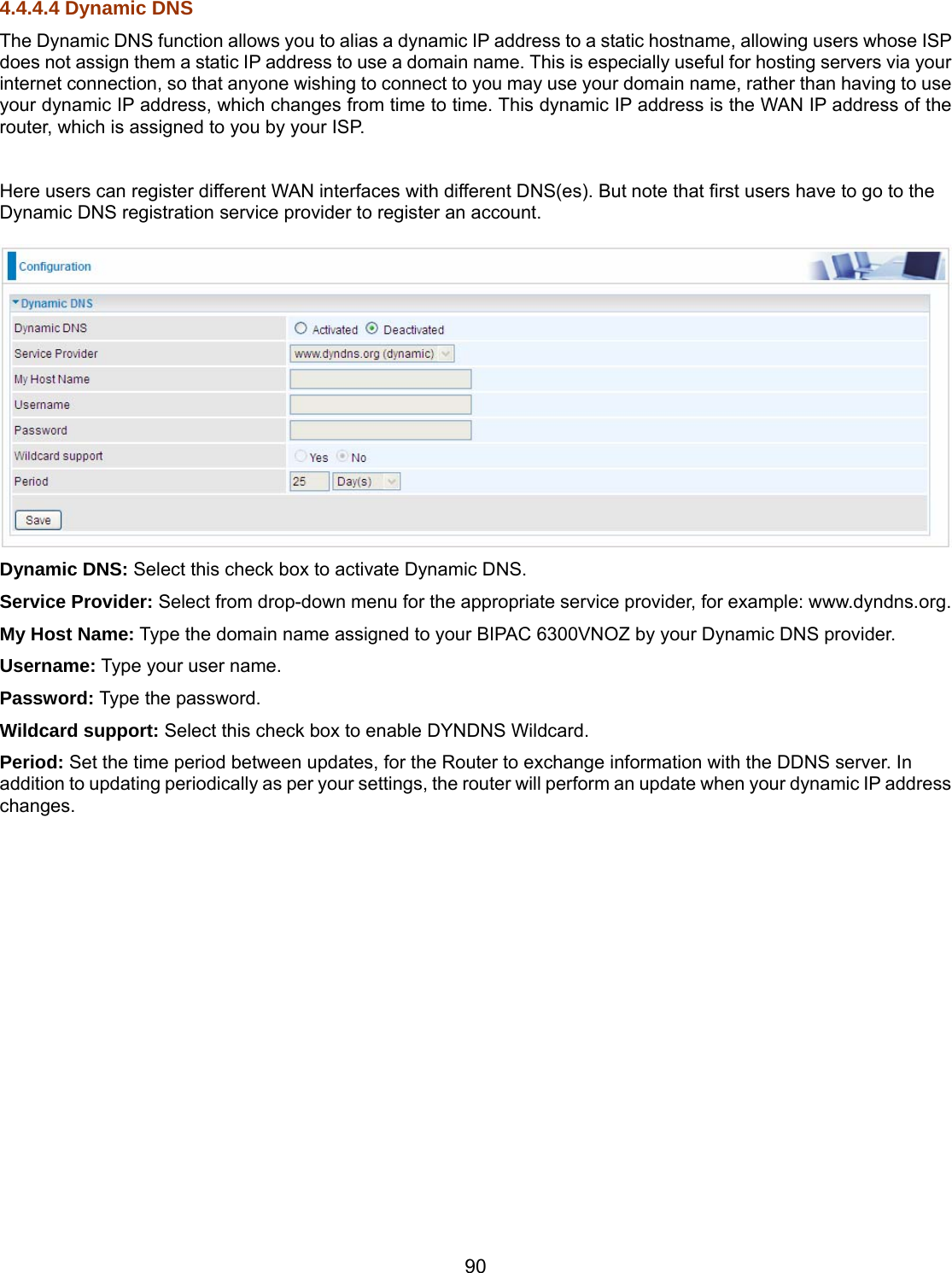 90 4.4.4.4 Dynamic DNS The Dynamic DNS function allows you to alias a dynamic IP address to a static hostname, allowing users whose ISP does not assign them a static IP address to use a domain name. This is especially useful for hosting servers via your internet connection, so that anyone wishing to connect to you may use your domain name, rather than having to use your dynamic IP address, which changes from time to time. This dynamic IP address is the WAN IP address of the router, which is assigned to you by your ISP.  Here users can register different WAN interfaces with different DNS(es). But note that first users have to go to the Dynamic DNS registration service provider to register an account.   Dynamic DNS: Select this check box to activate Dynamic DNS. Service Provider: Select from drop-down menu for the appropriate service provider, for example: www.dyndns.org. My Host Name: Type the domain name assigned to your BIPAC 6300VNOZ by your Dynamic DNS provider. Username: Type your user name. Password: Type the password. Wildcard support: Select this check box to enable DYNDNS Wildcard. Period: Set the time period between updates, for the Router to exchange information with the DDNS server. In addition to updating periodically as per your settings, the router will perform an update when your dynamic IP address changes.  