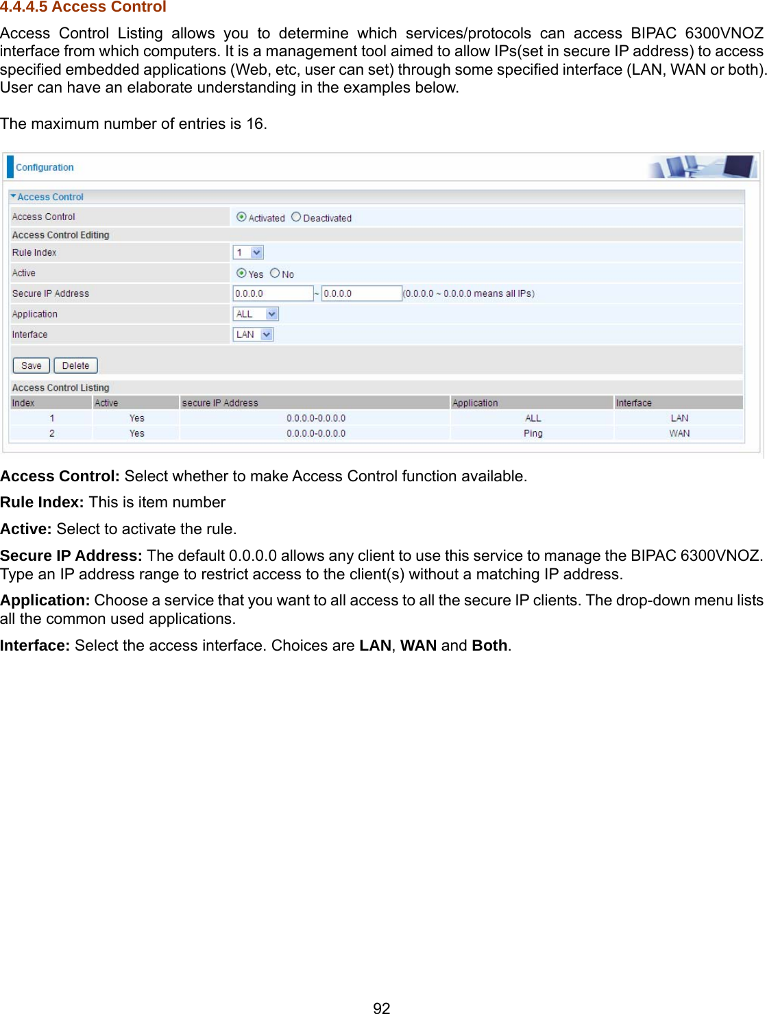 92 4.4.4.5 Access Control Access Control Listing allows you to determine which services/protocols can access BIPAC 6300VNOZ interface from which computers. It is a management tool aimed to allow IPs(set in secure IP address) to access specified embedded applications (Web, etc, user can set) through some specified interface (LAN, WAN or both). User can have an elaborate understanding in the examples below.  The maximum number of entries is 16.   Access Control: Select whether to make Access Control function available. Rule Index: This is item number Active: Select to activate the rule. Secure IP Address: The default 0.0.0.0 allows any client to use this service to manage the BIPAC 6300VNOZ. Type an IP address range to restrict access to the client(s) without a matching IP address. Application: Choose a service that you want to all access to all the secure IP clients. The drop-down menu lists all the common used applications. Interface: Select the access interface. Choices are LAN, WAN and Both. 