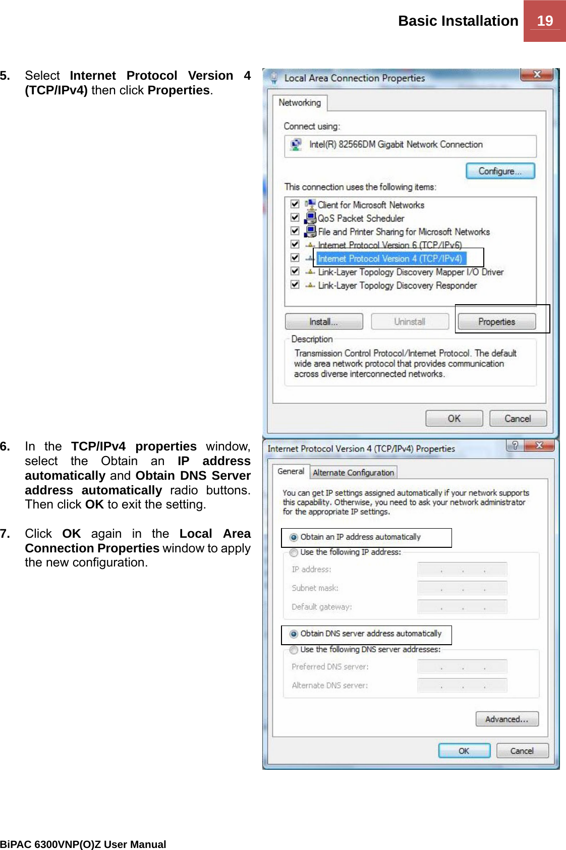 Basic Installation 19                                                BiPAC 6300VNP(O)Z User Manual   5.  Select  Internet Protocol Version 4 (TCP/IPv4) then click Properties. 6.  In the TCP/IPv4 properties window, select the Obtain an IP address automatically and Obtain DNS Server address automatically radio buttons. Then click OK to exit the setting.  7.  Click  OK again in the Local Area Connection Properties window to apply the new configuration. 