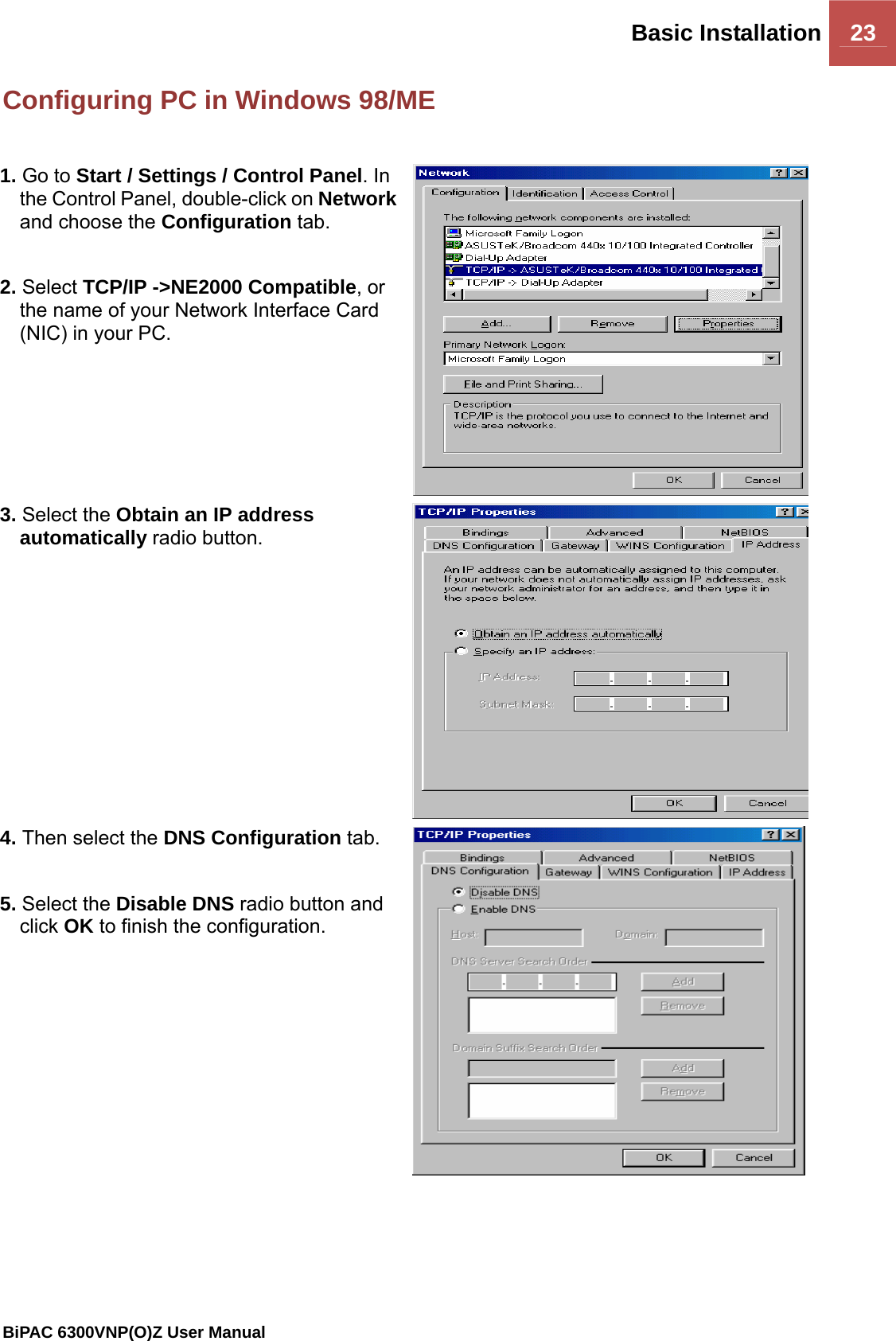 Basic Installation 23                                                BiPAC 6300VNP(O)Z User Manual  Configuring PC in Windows 98/ME  1. Go to Start / Settings / Control Panel. In the Control Panel, double-click on Network and choose the Configuration tab.  2. Select TCP/IP -&gt;NE2000 Compatible, or the name of your Network Interface Card (NIC) in your PC.  3. Select the Obtain an IP address automatically radio button. 4. Then select the DNS Configuration tab.  5. Select the Disable DNS radio button and click OK to finish the configuration.     