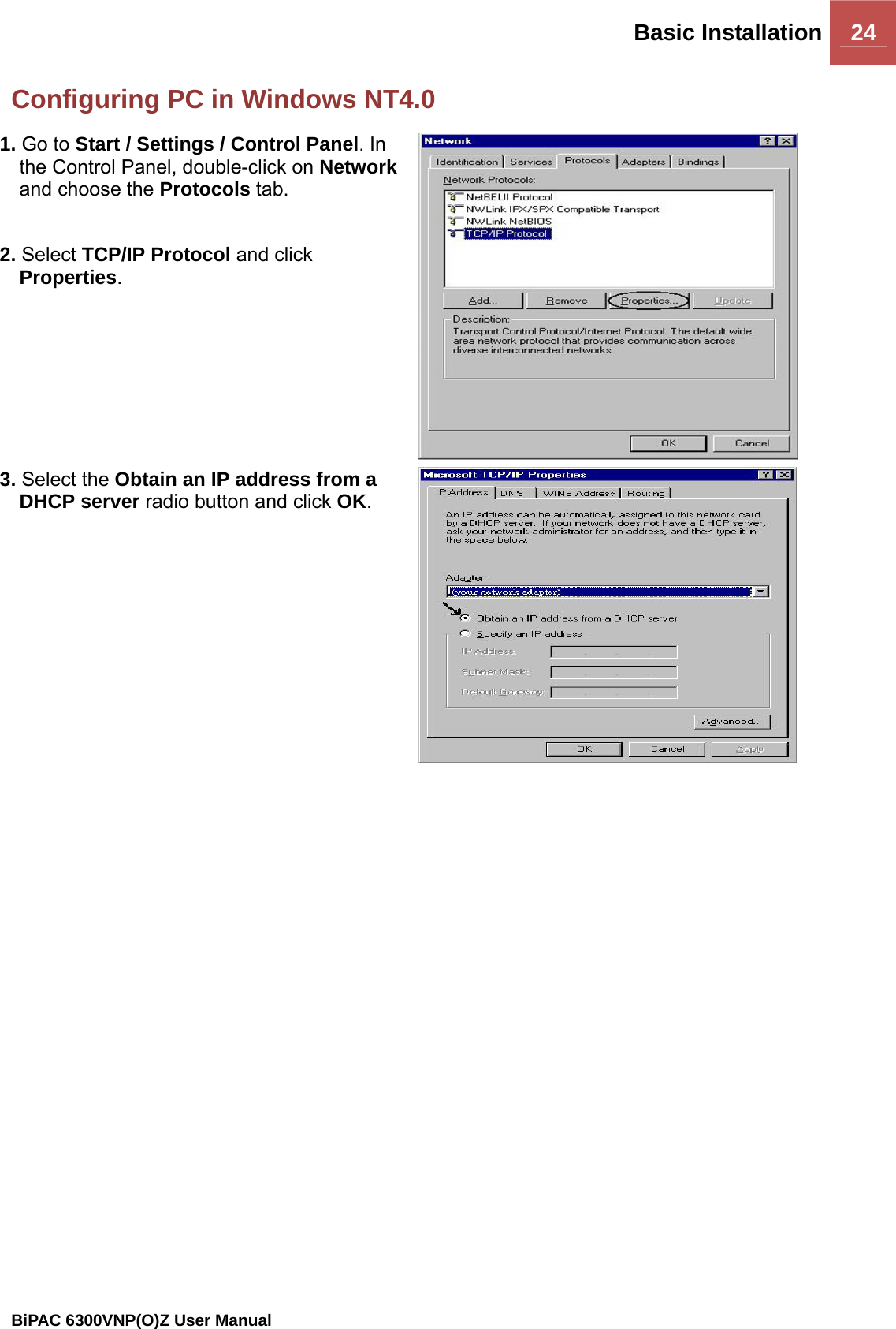 Basic Installation 24                                                BiPAC 6300VNP(O)Z User Manual  Configuring PC in Windows NT4.0 1. Go to Start / Settings / Control Panel. In the Control Panel, double-click on Network and choose the Protocols tab.  2. Select TCP/IP Protocol and click Properties.  3. Select the Obtain an IP address from a DHCP server radio button and click OK.  