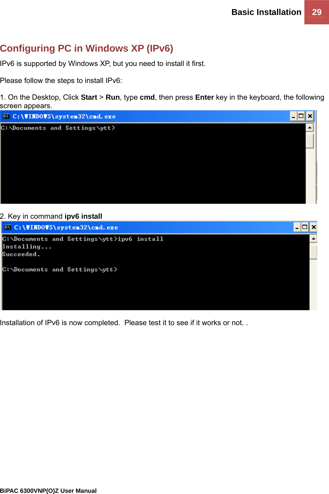 Basic Installation 29                                                BiPAC 6300VNP(O)Z User Manual   Configuring PC in Windows XP (IPv6) IPv6 is supported by Windows XP, but you need to install it first.  Please follow the steps to install IPv6:  1. On the Desktop, Click Start &gt; Run, type cmd, then press Enter key in the keyboard, the following screen appears.   2. Key in command ipv6 install    Installation of IPv6 is now completed.  Please test it to see if it works or not. .  
