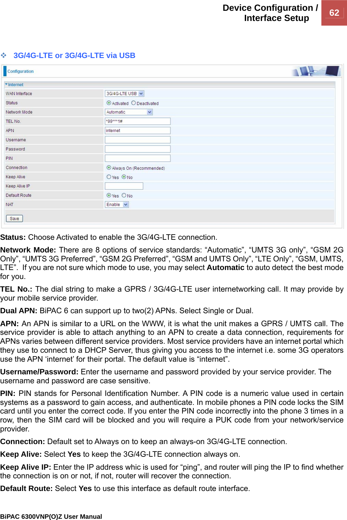Device Configuration /Interface Setup  62                                                BiPAC 6300VNP(O)Z User Manual    3G/4G-LTE or 3G/4G-LTE via USB  Status: Choose Activated to enable the 3G/4G-LTE connection. Network Mode: There are 8 options of service standards: “Automatic”, “UMTS 3G only”, “GSM 2G Only”, “UMTS 3G Preferred”, “GSM 2G Preferred”, “GSM and UMTS Only”, “LTE Only”, “GSM, UMTS, LTE”.  If you are not sure which mode to use, you may select Automatic to auto detect the best mode for you. TEL No.: The dial string to make a GPRS / 3G/4G-LTE user internetworking call. It may provide by your mobile service provider. Dual APN: BiPAC 6 can support up to two(2) APNs. Select Single or Dual.  APN: An APN is similar to a URL on the WWW, it is what the unit makes a GPRS / UMTS call. The service provider is able to attach anything to an APN to create a data connection, requirements for APNs varies between different service providers. Most service providers have an internet portal which they use to connect to a DHCP Server, thus giving you access to the internet i.e. some 3G operators use the APN ‘internet’ for their portal. The default value is “internet”. Username/Password: Enter the username and password provided by your service provider. The username and password are case sensitive. PIN: PIN stands for Personal Identification Number. A PIN code is a numeric value used in certain systems as a password to gain access, and authenticate. In mobile phones a PIN code locks the SIM card until you enter the correct code. If you enter the PIN code incorrectly into the phone 3 times in a row, then the SIM card will be blocked and you will require a PUK code from your network/service provider. Connection: Default set to Always on to keep an always-on 3G/4G-LTE connection. Keep Alive: Select Yes to keep the 3G/4G-LTE connection always on. Keep Alive IP: Enter the IP address whic is used for “ping”, and router will ping the IP to find whether the connection is on or not, if not, router will recover the connection. Default Route: Select Yes to use this interface as default route interface. 