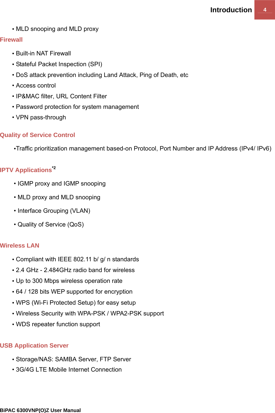 Introduction 4                                                BiPAC 6300VNP(O)Z User Manual  • MLD snooping and MLD proxy  Firewall • Built-in NAT Firewall • Stateful Packet Inspection (SPI) • DoS attack prevention including Land Attack, Ping of Death, etc • Access control • IP&amp;MAC filter, URL Content Filter  • Password protection for system management • VPN pass-through  Quality of Service Control •Traffic prioritization management based-on Protocol, Port Number and IP Address (IPv4/ IPv6)  IPTV Applications*2 • IGMP proxy and IGMP snooping • MLD proxy and MLD snooping • Interface Grouping (VLAN) • Quality of Service (QoS)  Wireless LAN  • Compliant with IEEE 802.11 b/ g/ n standards • 2.4 GHz - 2.484GHz radio band for wireless  • Up to 300 Mbps wireless operation rate • 64 / 128 bits WEP supported for encryption • WPS (Wi-Fi Protected Setup) for easy setup • Wireless Security with WPA-PSK / WPA2-PSK support • WDS repeater function support  USB Application Server • Storage/NAS: SAMBA Server, FTP Server • 3G/4G LTE Mobile Internet Connection   