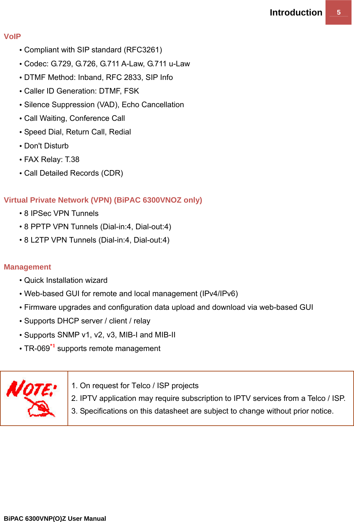 Introduction 5                                                BiPAC 6300VNP(O)Z User Manual  VoIP • Compliant with SIP standard (RFC3261) • Codec: G.729, G.726, G.711 A-Law, G.711 u-Law • DTMF Method: Inband, RFC 2833, SIP Info • Caller ID Generation: DTMF, FSK • Silence Suppression (VAD), Echo Cancellation • Call Waiting, Conference Call • Speed Dial, Return Call, Redial • Don&apos;t Disturb • FAX Relay: T.38 • Call Detailed Records (CDR)  Virtual Private Network (VPN) (BiPAC 6300VNOZ only) • 8 IPSec VPN Tunnels • 8 PPTP VPN Tunnels (Dial-in:4, Dial-out:4) • 8 L2TP VPN Tunnels (Dial-in:4, Dial-out:4)  Management • Quick Installation wizard • Web-based GUI for remote and local management (IPv4/IPv6) • Firmware upgrades and configuration data upload and download via web-based GUI • Supports DHCP server / client / relay • Supports SNMP v1, v2, v3, MIB-I and MIB-II • TR-069*1 supports remote management   1. On request for Telco / ISP projects 2. IPTV application may require subscription to IPTV services from a Telco / ISP. 3. Specifications on this datasheet are subject to change without prior notice.   