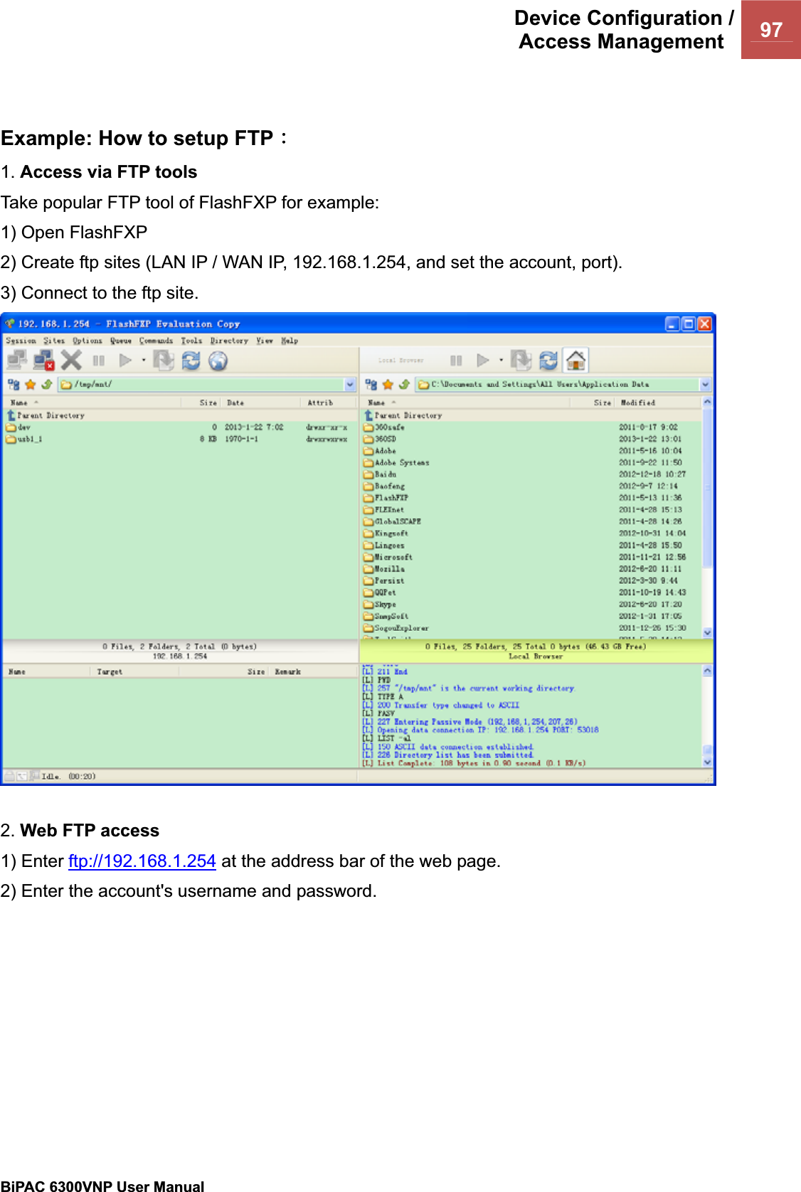 Device Configuration /Access Management  97BiPAC 6300VNP User Manual                                               Example: How to setup FTPΚ1. Access via FTP tools  Take popular FTP tool of FlashFXP for example: 1) Open FlashFXP 2) Create ftp sites (LAN IP / WAN IP, 192.168.1.254, and set the account, port). 3) Connect to the ftp site. 2. Web FTP access 1) Enter ftp://192.168.1.254 at the address bar of the web page. 2) Enter the account&apos;s username and password. 