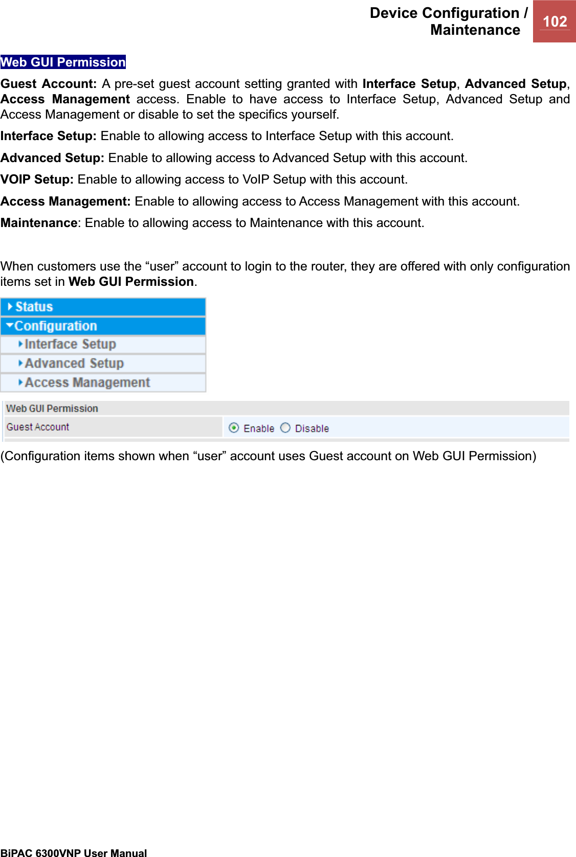 Device Configuration /Maintenance 102BiPAC 6300VNP User Manual                                               Web GUI Permission Guest Account: A pre-set guest account setting granted with Interface Setup,Advanced Setup,Access Management access. Enable to have access to Interface Setup, Advanced Setup and Access Management or disable to set the specifics yourself. Interface Setup: Enable to allowing access to Interface Setup with this account. Advanced Setup: Enable to allowing access to Advanced Setup with this account.  VOIP Setup: Enable to allowing access to VoIP Setup with this account. Access Management: Enable to allowing access to Access Management with this account. Maintenance: Enable to allowing access to Maintenance with this account. When customers use the “user” account to login to the router, they are offered with only configuration items set in Web GUI Permission.(Configuration items shown when “user” account uses Guest account on Web GUI Permission) 