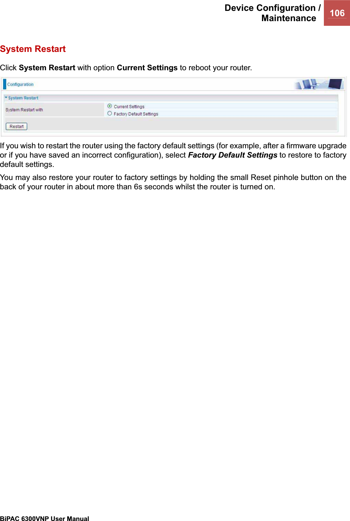 Device Configuration /Maintenance 106BiPAC 6300VNP User Manual                                               System Restart Click System Restart with option Current Settings to reboot your router. If you wish to restart the router using the factory default settings (for example, after a firmware upgrade or if you have saved an incorrect configuration), select Factory Default Settings to restore to factory default settings. You may also restore your router to factory settings by holding the small Reset pinhole button on the back of your router in about more than 6s seconds whilst the router is turned on. 