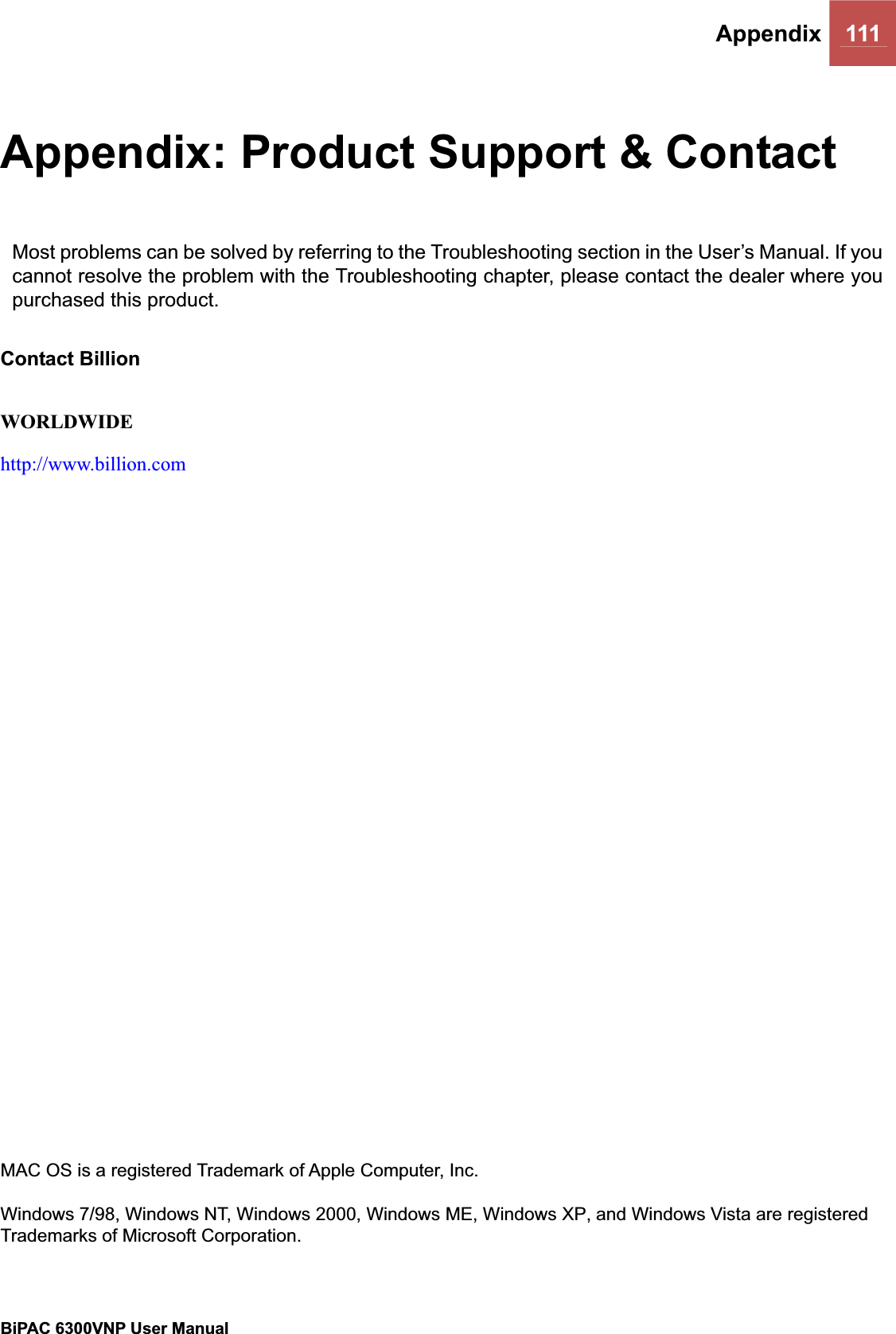 Appendix 111BiPAC 6300VNP User Manual                                               Appendix: Product Support &amp; Contact Most problems can be solved by referring to the Troubleshooting section in the User’s Manual. If you cannot resolve the problem with the Troubleshooting chapter, please contact the dealer where you purchased this product. Contact Billion WORLDWIDE http://www.billion.comMAC OS is a registered Trademark of Apple Computer, Inc. Windows 7/98, Windows NT, Windows 2000, Windows ME, Windows XP, and Windows Vista are registered Trademarks of Microsoft Corporation. 