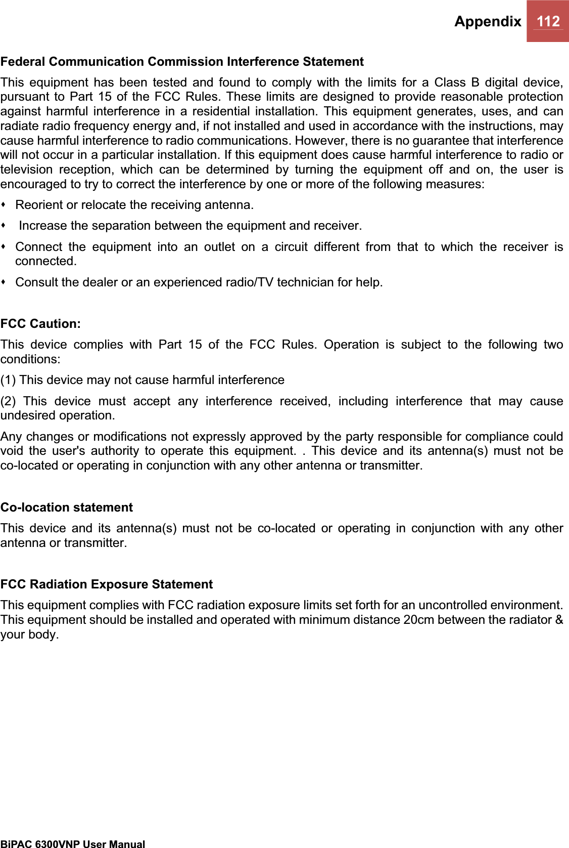 Appendix 112BiPAC 6300VNP User Manual                                               Federal Communication Commission Interference Statement This equipment has been tested and found to comply with the limits for a Class B digital device, pursuant to Part 15 of the FCC Rules. These limits are designed to provide reasonable protection against harmful interference in a residential installation. This equipment generates, uses, and can radiate radio frequency energy and, if not installed and used in accordance with the instructions, may cause harmful interference to radio communications. However, there is no guarantee that interference will not occur in a particular installation. If this equipment does cause harmful interference to radio or television reception, which can be determined by turning the equipment off and on, the user is encouraged to try to correct the interference by one or more of the following measures:   Reorient or relocate the receiving antenna.    Increase the separation between the equipment and receiver.   Connect the equipment into an outlet on a circuit different from that to which the receiver is connected.  Consult the dealer or an experienced radio/TV technician for help. FCC Caution: This device complies with Part 15 of the FCC Rules. Operation is subject to the following two conditions:(1) This device may not cause harmful interference (2) This device must accept any interference received, including interference that may cause undesired operation. Any changes or modifications not expressly approved by the party responsible for compliance could void the user&apos;s authority to operate this equipment. . This device and its antenna(s) must not be co-located or operating in conjunction with any other antenna or transmitter. Co-location statement This device and its antenna(s) must not be co-located or operating in conjunction with any other antenna or transmitter. FCC Radiation Exposure Statement This equipment complies with FCC radiation exposure limits set forth for an uncontrolled environment. This equipment should be installed and operated with minimum distance 20cm between the radiator &amp; your body. 