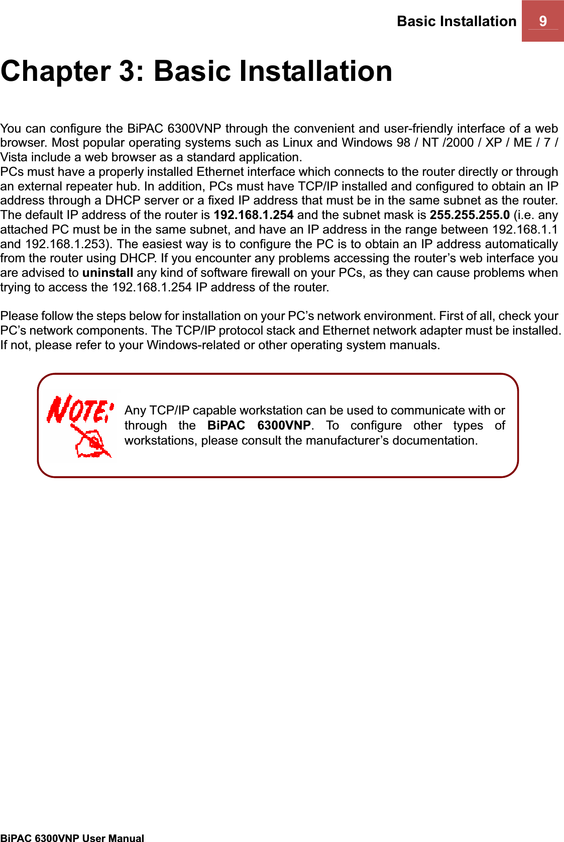 Basic Installation 9BiPAC 6300VNP User Manual                                               Chapter 3: Basic Installation You can configure the BiPAC 6300VNP through the convenient and user-friendly interface of a web browser. Most popular operating systems such as Linux and Windows 98 / NT /2000 / XP / ME / 7 / Vista include a web browser as a standard application.  PCs must have a properly installed Ethernet interface which connects to the router directly or through an external repeater hub. In addition, PCs must have TCP/IP installed and configured to obtain an IP address through a DHCP server or a fixed IP address that must be in the same subnet as the router. The default IP address of the router is 192.168.1.254 and the subnet mask is 255.255.255.0 (i.e. any attached PC must be in the same subnet, and have an IP address in the range between 192.168.1.1 and 192.168.1.253). The easiest way is to configure the PC is to obtain an IP address automatically from the router using DHCP. If you encounter any problems accessing the router’s web interface you are advised to uninstall any kind of software firewall on your PCs, as they can cause problems when trying to access the 192.168.1.254 IP address of the router.  Please follow the steps below for installation on your PC’s network environment. First of all, check your PC’s network components. The TCP/IP protocol stack and Ethernet network adapter must be installed. If not, please refer to your Windows-related or other operating system manuals. Any TCP/IP capable workstation can be used to communicate with or through the BiPAC 6300VNP. To configure other types of workstations, please consult the manufacturer’s documentation. 