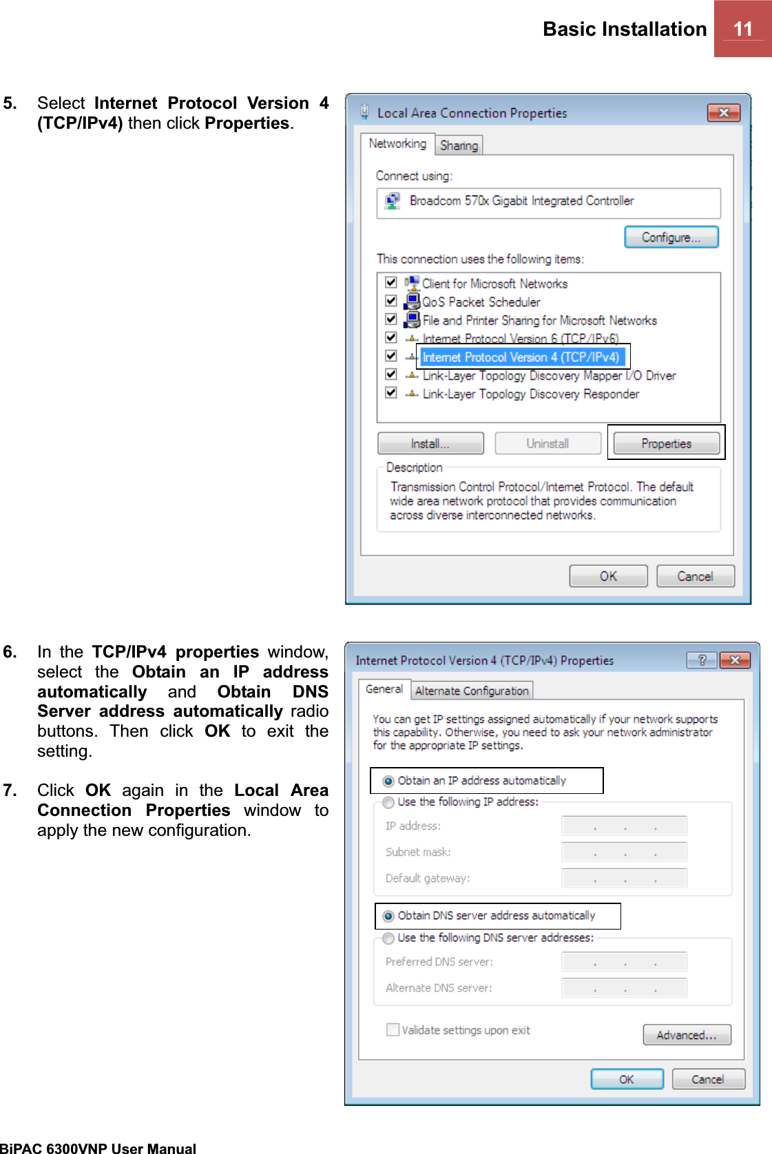 Basic Installation 11 BiPAC 6300VNP User Manual                                               5. Select Internet Protocol Version 4 (TCP/IPv4) then click Properties.6. In the TCP/IPv4 properties window, select the Obtain an IP address automatically and Obtain DNS Server address automatically radio buttons. Then click OK to exit the setting.7. Click OK again in the Local Area Connection Properties window to apply the new configuration. 