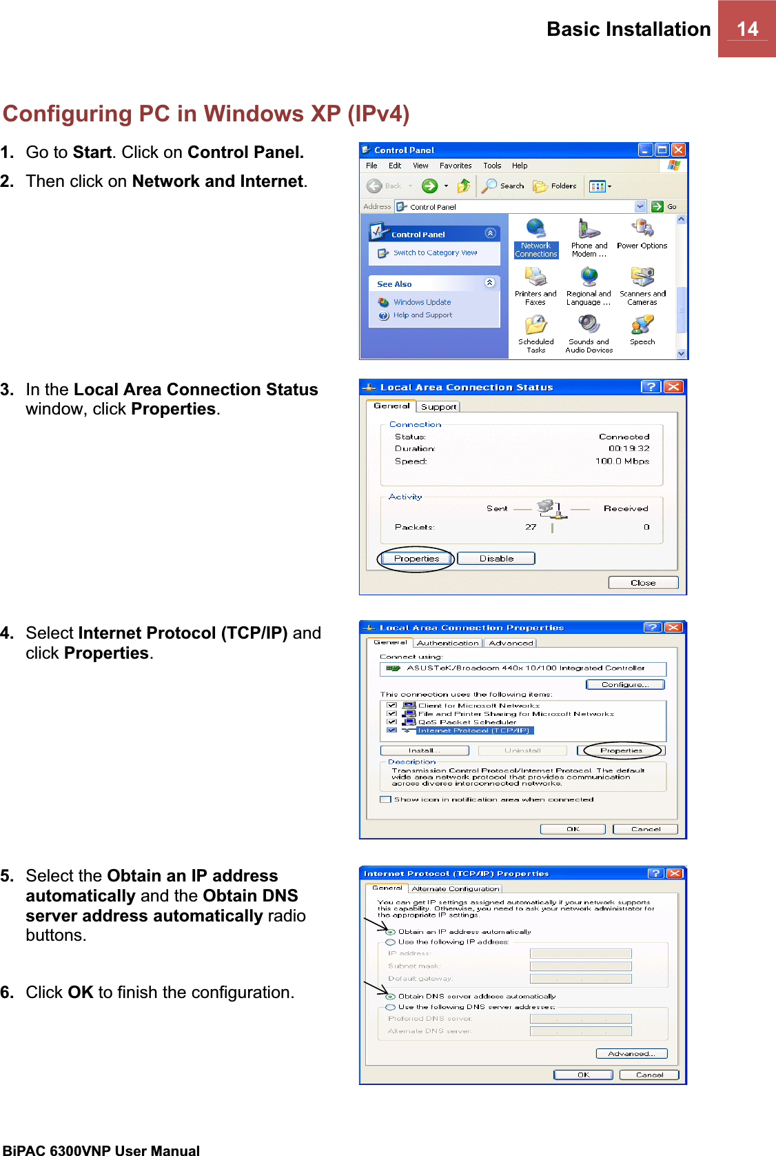 Basic Installation 14BiPAC 6300VNP User Manual                                               Configuring PC in Windows XP (IPv4)1. Go to Start. Click on Control Panel.2. Then click on Network and Internet.3. In the Local Area Connection Statuswindow, click Properties.4. Select Internet Protocol (TCP/IP) and click Properties.5. Select the Obtain an IP address automatically and the Obtain DNS server address automatically radiobuttons.6. Click OK to finish the configuration. 