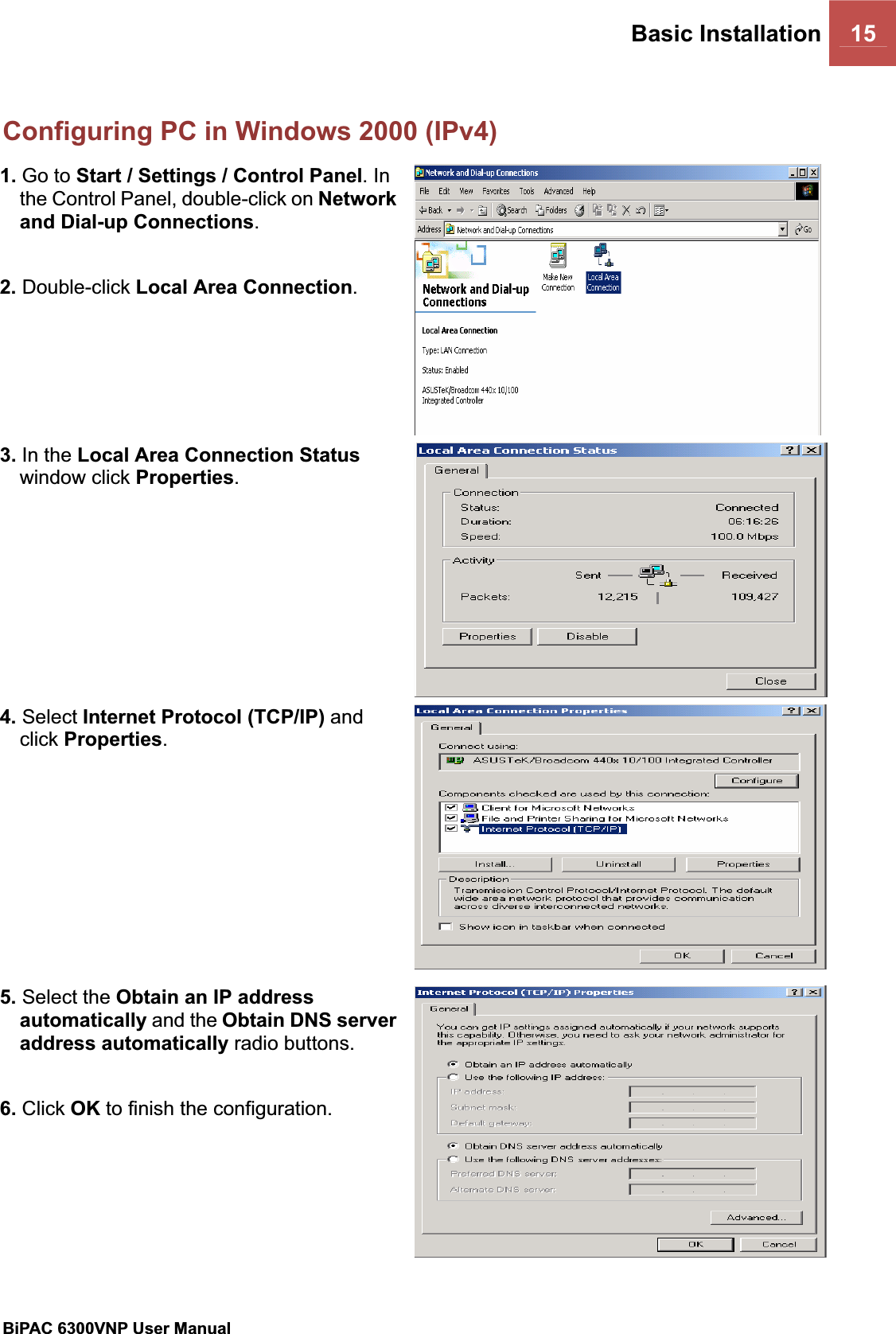 Basic Installation 15BiPAC 6300VNP User Manual                                               Configuring PC in Windows 2000 (IPv4)1. Go to Start / Settings / Control Panel. In the Control Panel, double-click on Networkand Dial-up Connections.2. Double-click Local Area Connection.3. In the Local Area Connection Statuswindow click Properties.4. Select Internet Protocol (TCP/IP) and click Properties.5. Select the Obtain an IP address automatically and the Obtain DNS server address automatically radio buttons. 6. Click OK to finish the configuration. 