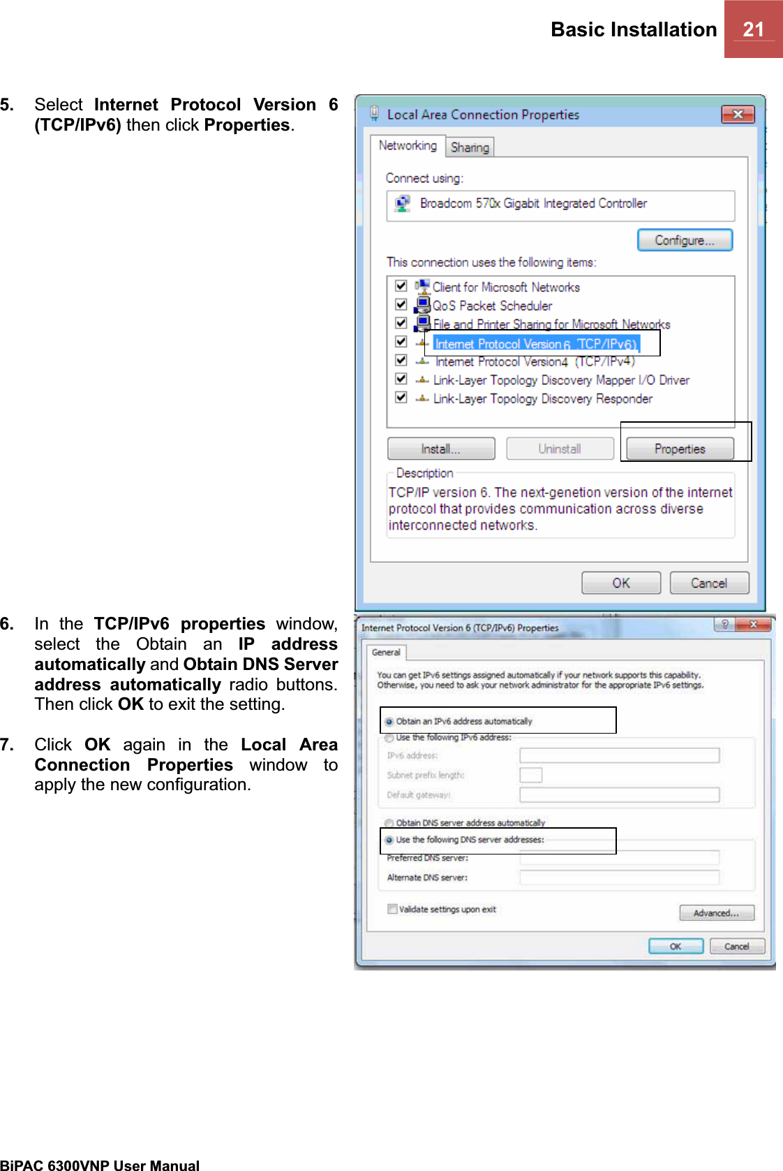 Basic Installation 21BiPAC 6300VNP User Manual                                               5. Select Internet Protocol Version 6 (TCP/IPv6) then click Properties.6. In the TCP/IPv6 properties window, select the Obtain an IP address automatically and Obtain DNS Server address automatically radio buttons. Then click OK to exit the setting. 7. Click OK again in the Local Area Connection Properties window to apply the new configuration. 